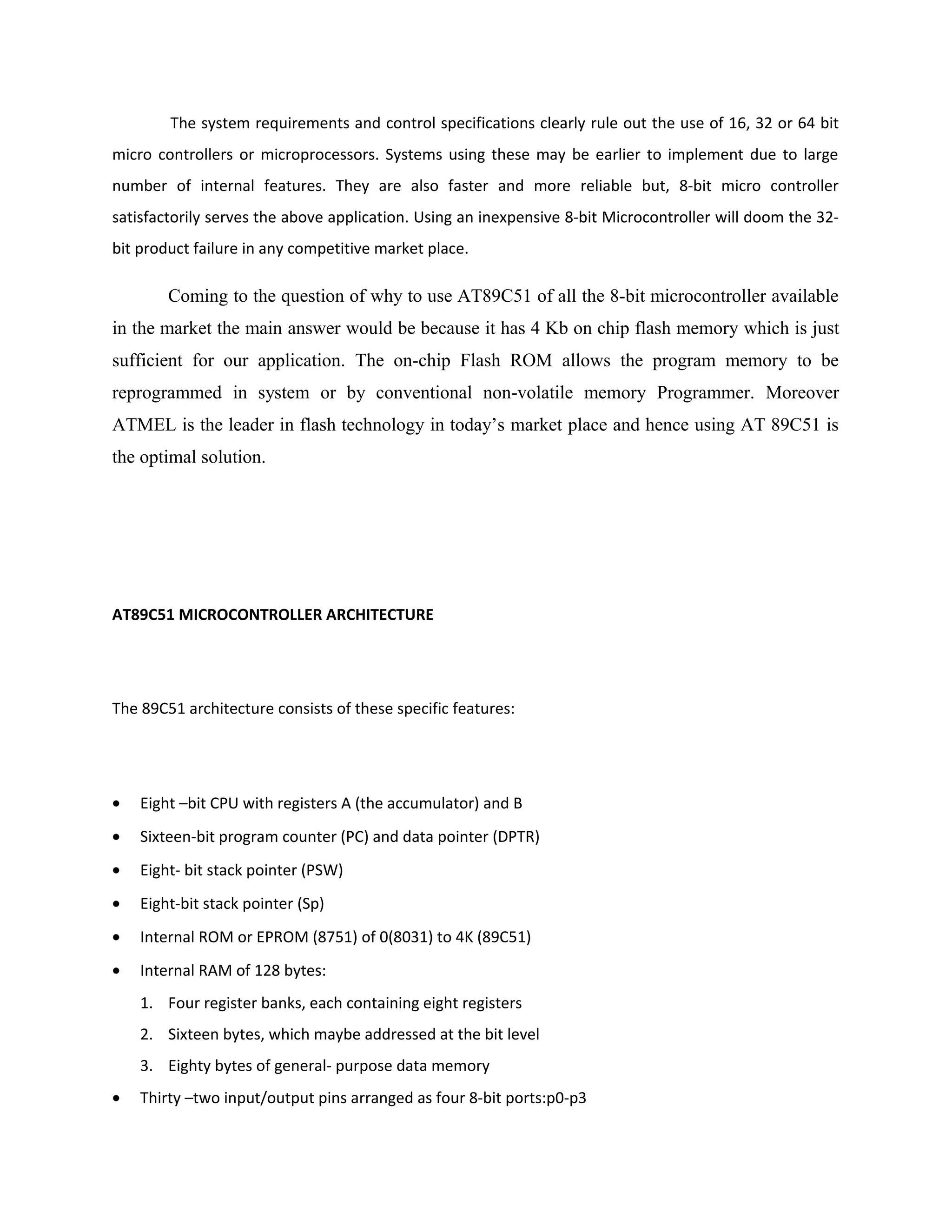 The system requirements and control specifications clearly rule out the use of 16, 32 or 64 bit
micro controllers or microprocessors. Systems using these may be earlier to implement due to large
number of internal features. They are also faster and more reliable but, 8-bit micro controller
satisfactorily serves the above application. Using an inexpensive 8-bit Microcontroller will doom the 32-
bit product failure in any competitive market place.
Coming to the question of why to use AT89C51 of all the 8-bit microcontroller available
in the market the main answer would be because it has 4 Kb on chip flash memory which is just
sufficient for our application. The on-chip Flash ROM allows the program memory to be
reprogrammed in system or by conventional non-volatile memory Programmer. Moreover
ATMEL is the leader in flash technology in today’s market place and hence using AT 89C51 is
the optimal solution.
AT89C51 MICROCONTROLLER ARCHITECTURE
The 89C51 architecture consists of these specific features:
• Eight –bit CPU with registers A (the accumulator) and B
• Sixteen-bit program counter (PC) and data pointer (DPTR)
• Eight- bit stack pointer (PSW)
• Eight-bit stack pointer (Sp)
• Internal ROM or EPROM (8751) of 0(8031) to 4K (89C51)
• Internal RAM of 128 bytes:
1. Four register banks, each containing eight registers
2. Sixteen bytes, which maybe addressed at the bit level
3. Eighty bytes of general- purpose data memory
• Thirty –two input/output pins arranged as four 8-bit ports:p0-p3
 