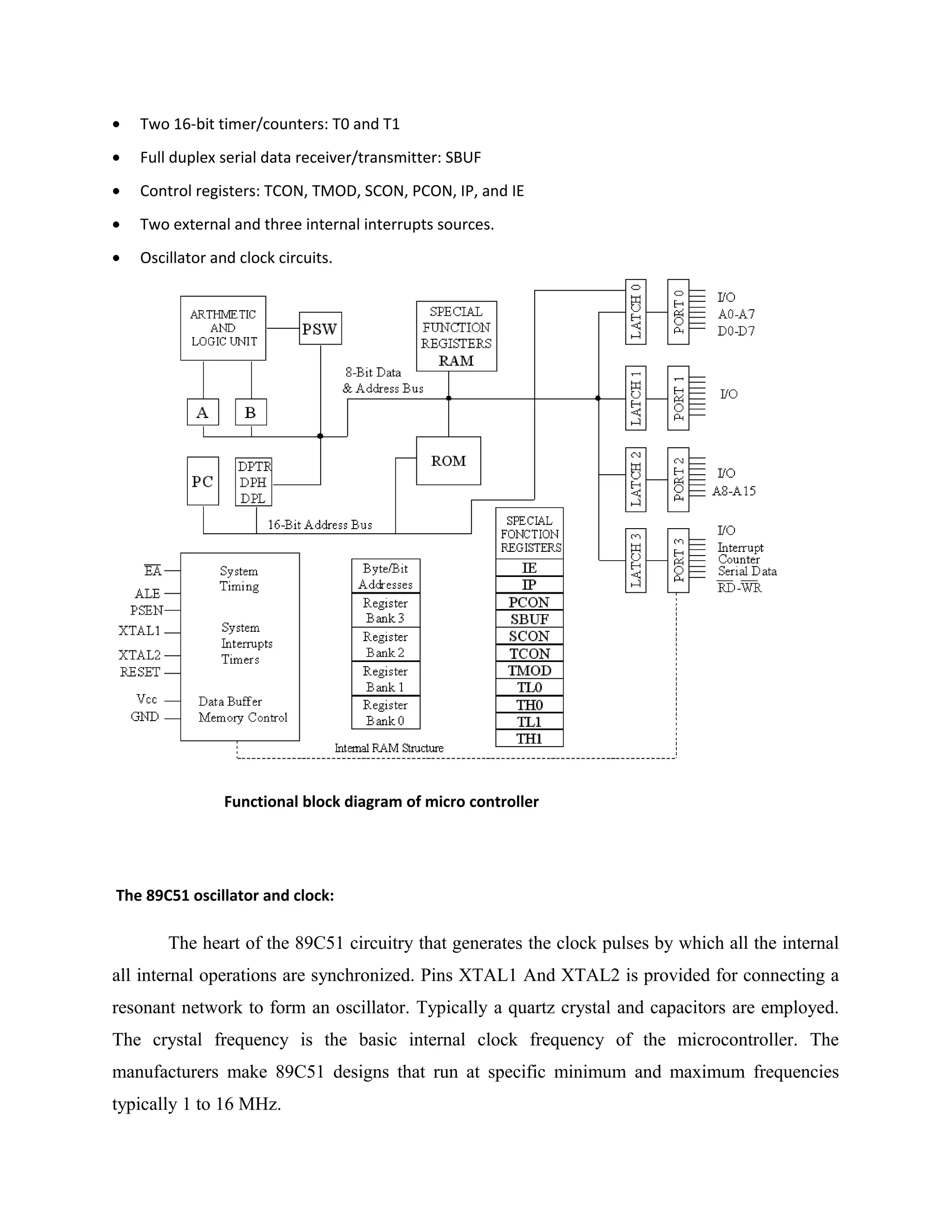 • Two 16-bit timer/counters: T0 and T1
• Full duplex serial data receiver/transmitter: SBUF
• Control registers: TCON, TMOD, SCON, PCON, IP, and IE
• Two external and three internal interrupts sources.
• Oscillator and clock circuits.
Functional block diagram of micro controller
The 89C51 oscillator and clock:
The heart of the 89C51 circuitry that generates the clock pulses by which all the internal
all internal operations are synchronized. Pins XTAL1 And XTAL2 is provided for connecting a
resonant network to form an oscillator. Typically a quartz crystal and capacitors are employed.
The crystal frequency is the basic internal clock frequency of the microcontroller. The
manufacturers make 89C51 designs that run at specific minimum and maximum frequencies
typically 1 to 16 MHz.
 