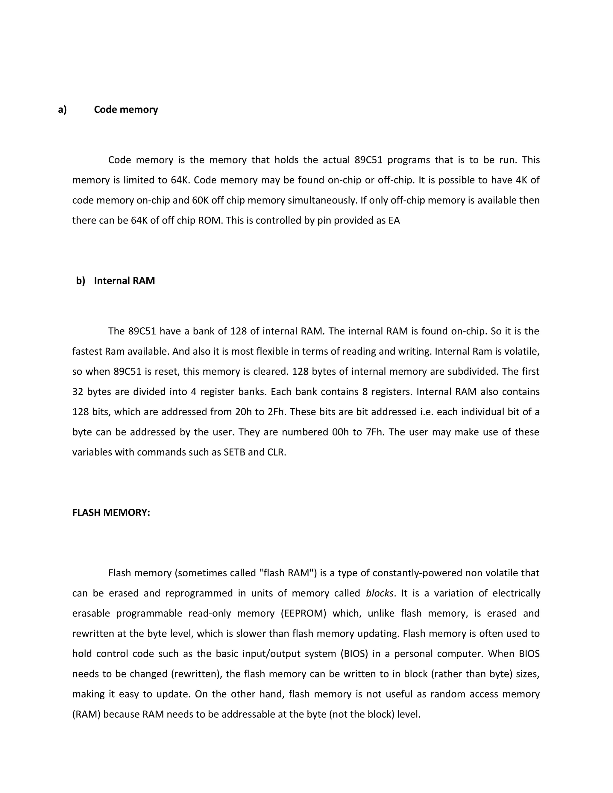 a) Code memory
Code memory is the memory that holds the actual 89C51 programs that is to be run. This
memory is limited to 64K. Code memory may be found on-chip or off-chip. It is possible to have 4K of
code memory on-chip and 60K off chip memory simultaneously. If only off-chip memory is available then
there can be 64K of off chip ROM. This is controlled by pin provided as EA
b) Internal RAM
The 89C51 have a bank of 128 of internal RAM. The internal RAM is found on-chip. So it is the
fastest Ram available. And also it is most flexible in terms of reading and writing. Internal Ram is volatile,
so when 89C51 is reset, this memory is cleared. 128 bytes of internal memory are subdivided. The first
32 bytes are divided into 4 register banks. Each bank contains 8 registers. Internal RAM also contains
128 bits, which are addressed from 20h to 2Fh. These bits are bit addressed i.e. each individual bit of a
byte can be addressed by the user. They are numbered 00h to 7Fh. The user may make use of these
variables with commands such as SETB and CLR.
FLASH MEMORY:
Flash memory (sometimes called "flash RAM") is a type of constantly-powered non volatile that
can be erased and reprogrammed in units of memory called blocks. It is a variation of electrically
erasable programmable read-only memory (EEPROM) which, unlike flash memory, is erased and
rewritten at the byte level, which is slower than flash memory updating. Flash memory is often used to
hold control code such as the basic input/output system (BIOS) in a personal computer. When BIOS
needs to be changed (rewritten), the flash memory can be written to in block (rather than byte) sizes,
making it easy to update. On the other hand, flash memory is not useful as random access memory
(RAM) because RAM needs to be addressable at the byte (not the block) level.
 