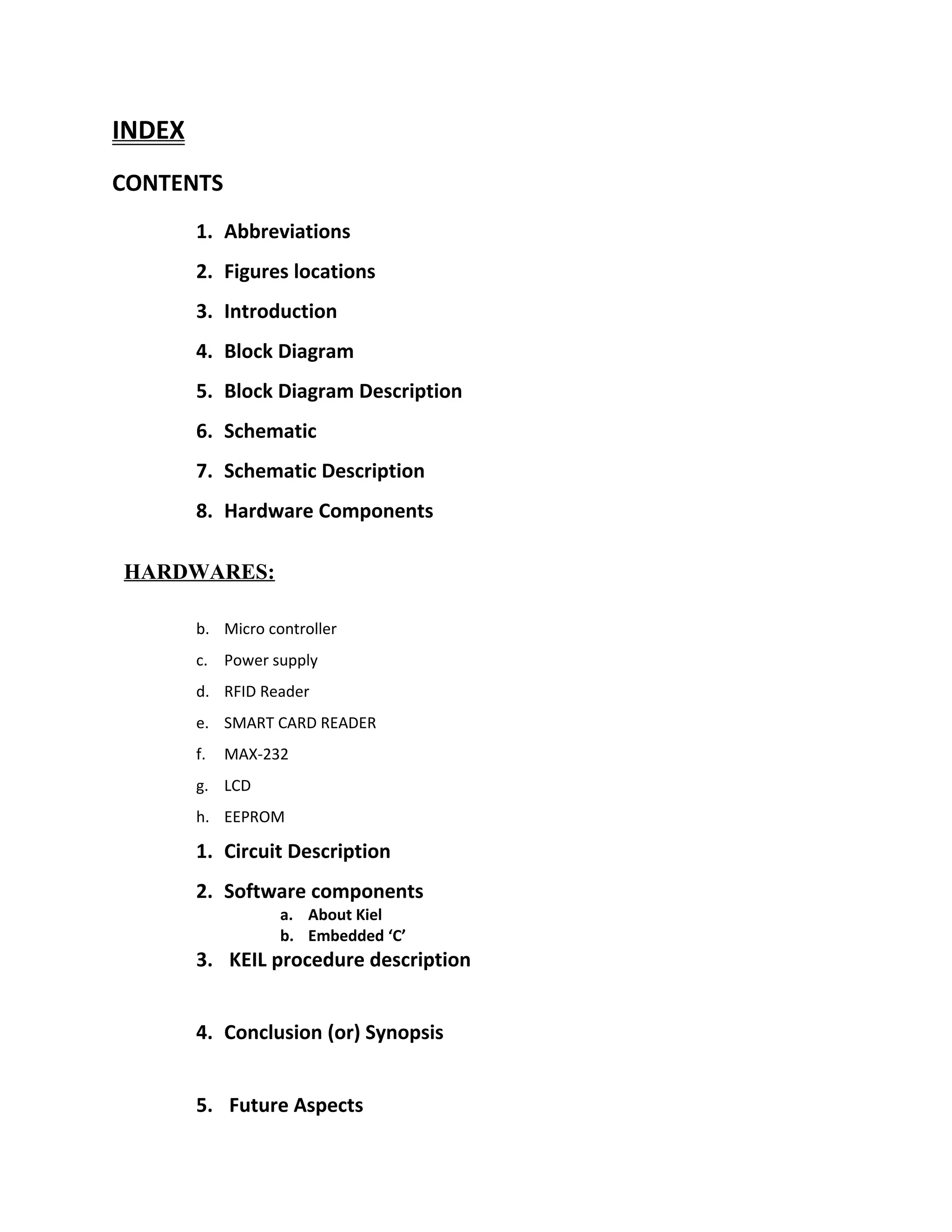 INDEX
CONTENTS
1. Abbreviations
2. Figures locations
3. Introduction
4. Block Diagram
5. Block Diagram Description
6. Schematic
7. Schematic Description
8. Hardware Components
HARDWARES:
b. Micro controller
c. Power supply
d. RFID Reader
e. SMART CARD READER
f. MAX-232
g. LCD
h. EEPROM
1. Circuit Description
2. Software components
a. About Kiel
b. Embedded ‘C’
3. KEIL procedure description
4. Conclusion (or) Synopsis
5. Future Aspects
 