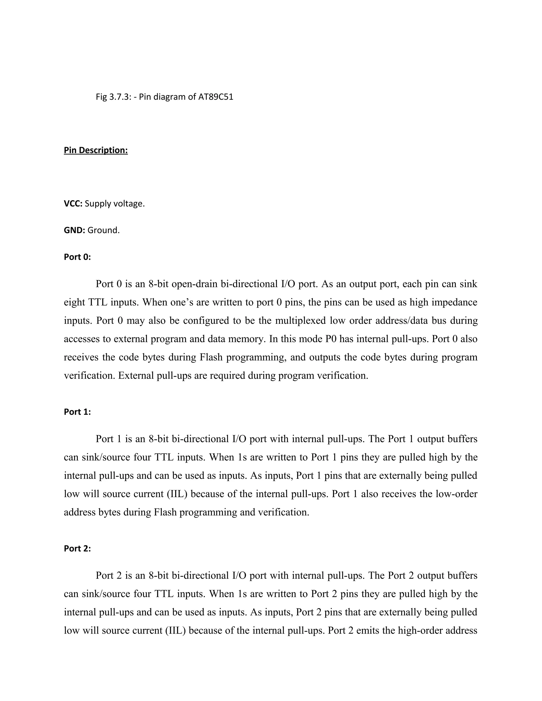Fig 3.7.3: - Pin diagram of AT89C51
Pin Description:
VCC: Supply voltage.
GND: Ground.
Port 0:
Port 0 is an 8-bit open-drain bi-directional I/O port. As an output port, each pin can sink
eight TTL inputs. When one’s are written to port 0 pins, the pins can be used as high impedance
inputs. Port 0 may also be configured to be the multiplexed low order address/data bus during
accesses to external program and data memory. In this mode P0 has internal pull-ups. Port 0 also
receives the code bytes during Flash programming, and outputs the code bytes during program
verification. External pull-ups are required during program verification.
Port 1:
Port 1 is an 8-bit bi-directional I/O port with internal pull-ups. The Port 1 output buffers
can sink/source four TTL inputs. When 1s are written to Port 1 pins they are pulled high by the
internal pull-ups and can be used as inputs. As inputs, Port 1 pins that are externally being pulled
low will source current (IIL) because of the internal pull-ups. Port 1 also receives the low-order
address bytes during Flash programming and verification.
Port 2:
Port 2 is an 8-bit bi-directional I/O port with internal pull-ups. The Port 2 output buffers
can sink/source four TTL inputs. When 1s are written to Port 2 pins they are pulled high by the
internal pull-ups and can be used as inputs. As inputs, Port 2 pins that are externally being pulled
low will source current (IIL) because of the internal pull-ups. Port 2 emits the high-order address
 