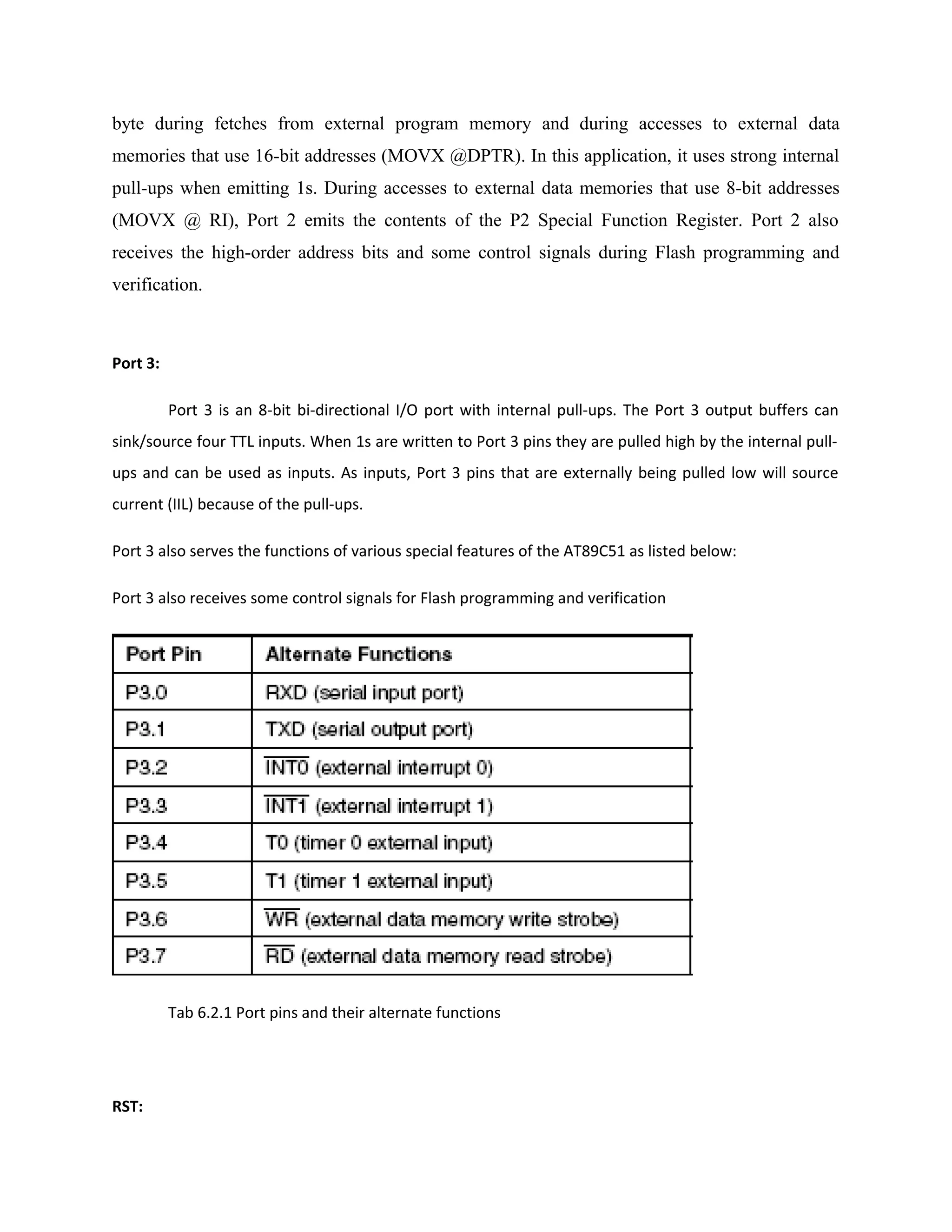 byte during fetches from external program memory and during accesses to external data
memories that use 16-bit addresses (MOVX @DPTR). In this application, it uses strong internal
pull-ups when emitting 1s. During accesses to external data memories that use 8-bit addresses
(MOVX @ RI), Port 2 emits the contents of the P2 Special Function Register. Port 2 also
receives the high-order address bits and some control signals during Flash programming and
verification.
Port 3:
Port 3 is an 8-bit bi-directional I/O port with internal pull-ups. The Port 3 output buffers can
sink/source four TTL inputs. When 1s are written to Port 3 pins they are pulled high by the internal pull-
ups and can be used as inputs. As inputs, Port 3 pins that are externally being pulled low will source
current (IIL) because of the pull-ups.
Port 3 also serves the functions of various special features of the AT89C51 as listed below:
Port 3 also receives some control signals for Flash programming and verification
Tab 6.2.1 Port pins and their alternate functions
RST:
 