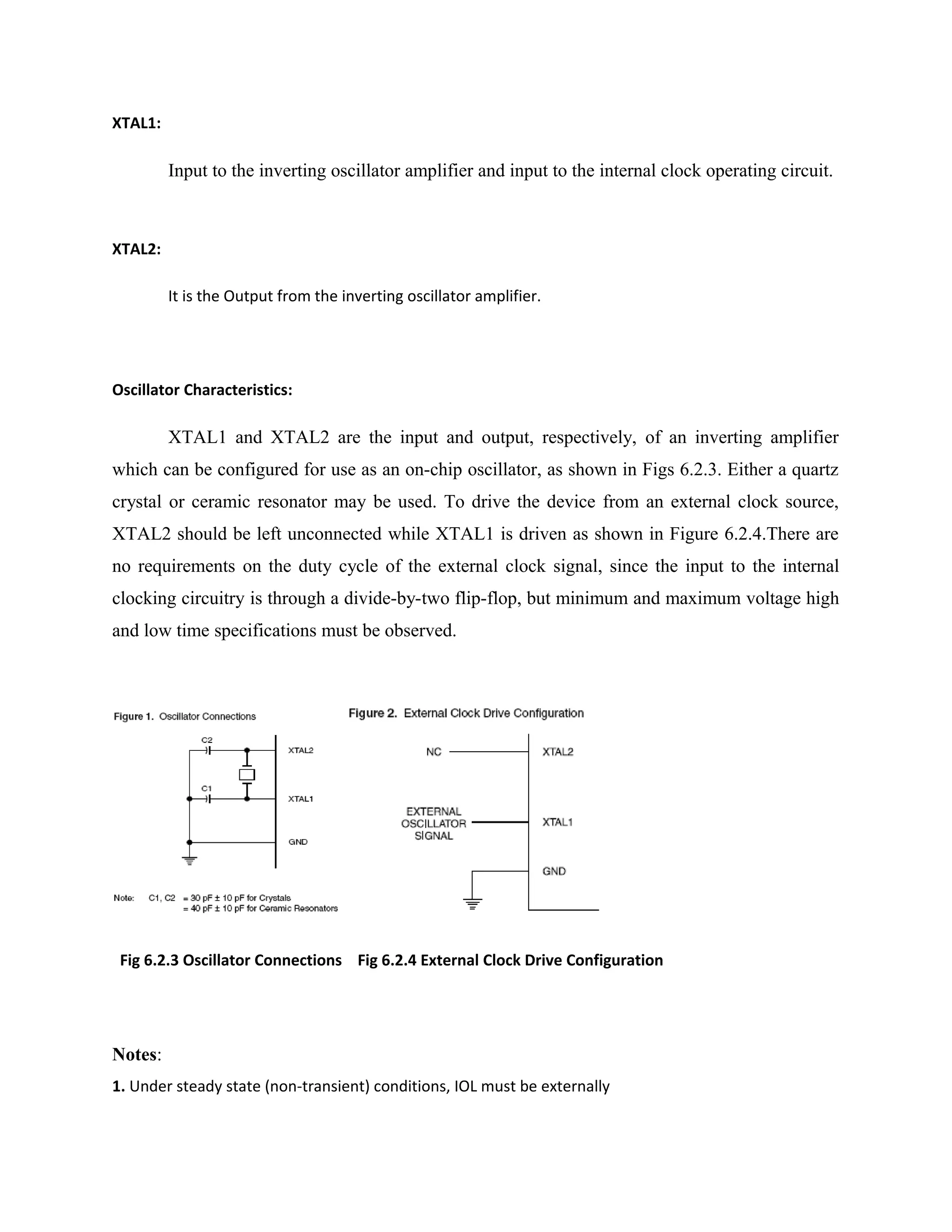 XTAL1:
Input to the inverting oscillator amplifier and input to the internal clock operating circuit.
XTAL2:
It is the Output from the inverting oscillator amplifier.
Oscillator Characteristics:
XTAL1 and XTAL2 are the input and output, respectively, of an inverting amplifier
which can be configured for use as an on-chip oscillator, as shown in Figs 6.2.3. Either a quartz
crystal or ceramic resonator may be used. To drive the device from an external clock source,
XTAL2 should be left unconnected while XTAL1 is driven as shown in Figure 6.2.4.There are
no requirements on the duty cycle of the external clock signal, since the input to the internal
clocking circuitry is through a divide-by-two flip-flop, but minimum and maximum voltage high
and low time specifications must be observed.
Fig 6.2.3 Oscillator Connections Fig 6.2.4 External Clock Drive Configuration
Notes:
1. Under steady state (non-transient) conditions, IOL must be externally
 