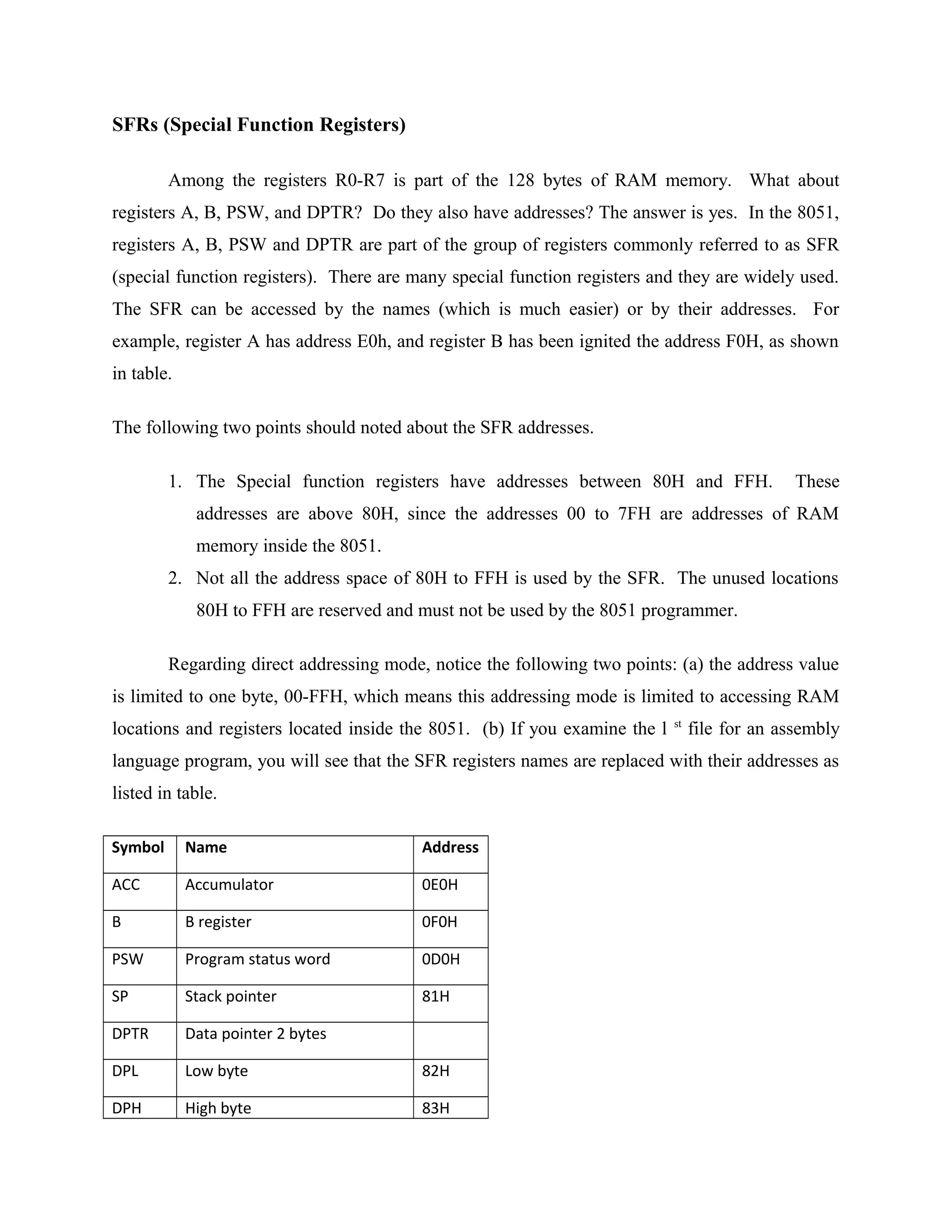 SFRs (Special Function Registers)
Among the registers R0-R7 is part of the 128 bytes of RAM memory. What about
registers A, B, PSW, and DPTR? Do they also have addresses? The answer is yes. In the 8051,
registers A, B, PSW and DPTR are part of the group of registers commonly referred to as SFR
(special function registers). There are many special function registers and they are widely used.
The SFR can be accessed by the names (which is much easier) or by their addresses. For
example, register A has address E0h, and register B has been ignited the address F0H, as shown
in table.
The following two points should noted about the SFR addresses.
1. The Special function registers have addresses between 80H and FFH. These
addresses are above 80H, since the addresses 00 to 7FH are addresses of RAM
memory inside the 8051.
2. Not all the address space of 80H to FFH is used by the SFR. The unused locations
80H to FFH are reserved and must not be used by the 8051 programmer.
Regarding direct addressing mode, notice the following two points: (a) the address value
is limited to one byte, 00-FFH, which means this addressing mode is limited to accessing RAM
locations and registers located inside the 8051. (b) If you examine the l st
file for an assembly
language program, you will see that the SFR registers names are replaced with their addresses as
listed in table.
Symbol Name Address
ACC Accumulator 0E0H
B B register 0F0H
PSW Program status word 0D0H
SP Stack pointer 81H
DPTR Data pointer 2 bytes
DPL Low byte 82H
DPH High byte 83H
 
