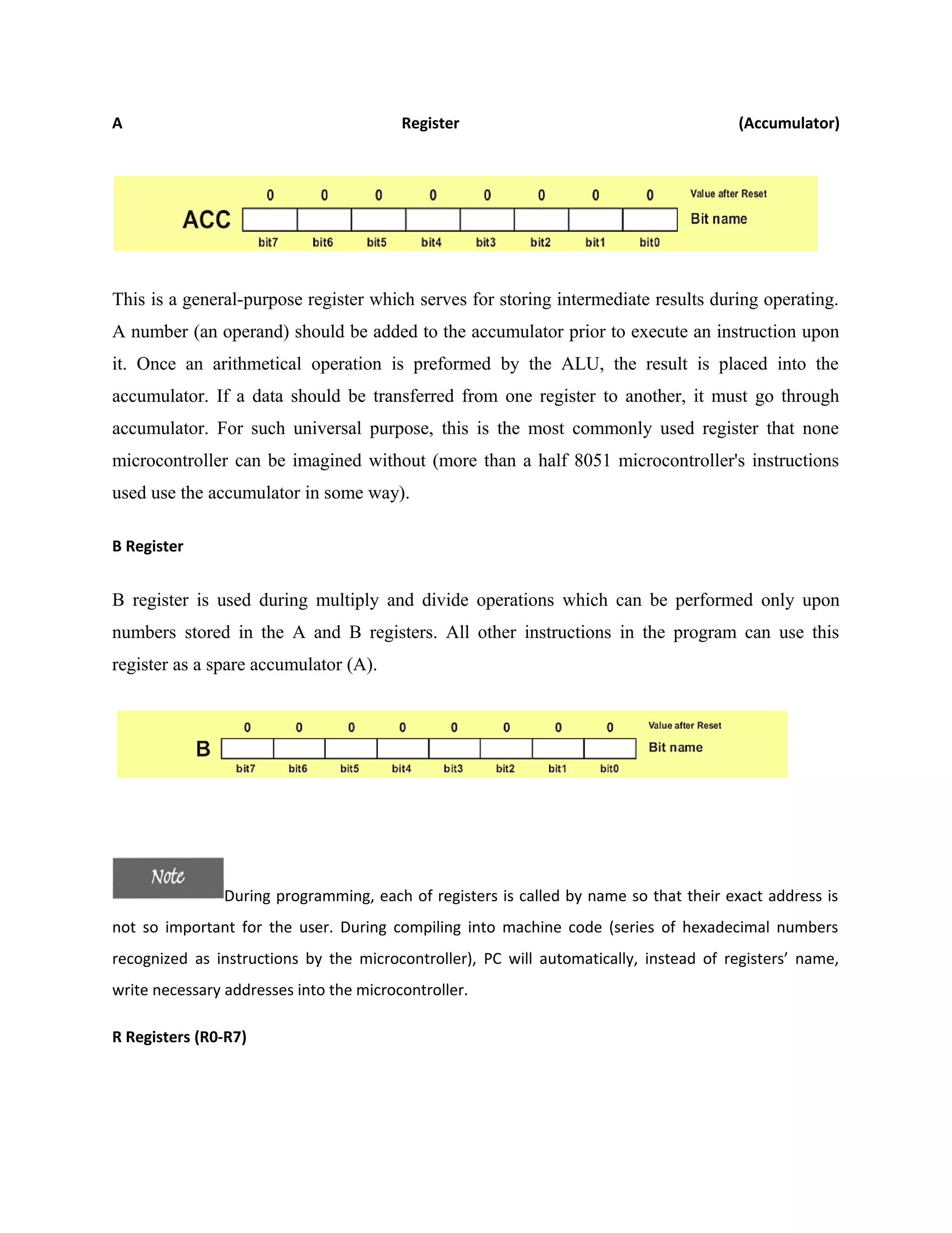 A Register (Accumulator)
This is a general-purpose register which serves for storing intermediate results during operating.
A number (an operand) should be added to the accumulator prior to execute an instruction upon
it. Once an arithmetical operation is preformed by the ALU, the result is placed into the
accumulator. If a data should be transferred from one register to another, it must go through
accumulator. For such universal purpose, this is the most commonly used register that none
microcontroller can be imagined without (more than a half 8051 microcontroller's instructions
used use the accumulator in some way).
B Register
B register is used during multiply and divide operations which can be performed only upon
numbers stored in the A and B registers. All other instructions in the program can use this
register as a spare accumulator (A).
During programming, each of registers is called by name so that their exact address is
not so important for the user. During compiling into machine code (series of hexadecimal numbers
recognized as instructions by the microcontroller), PC will automatically, instead of registers’ name,
write necessary addresses into the microcontroller.
R Registers (R0-R7)
 