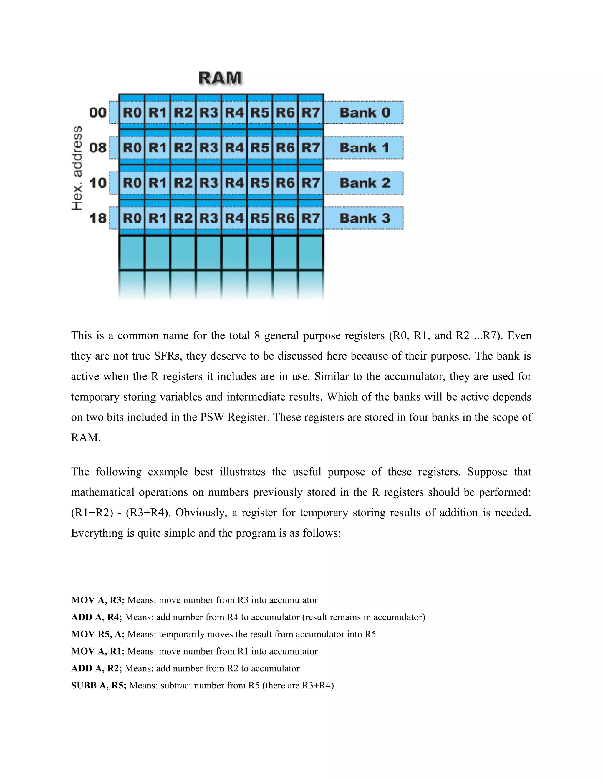 This is a common name for the total 8 general purpose registers (R0, R1, and R2 ...R7). Even
they are not true SFRs, they deserve to be discussed here because of their purpose. The bank is
active when the R registers it includes are in use. Similar to the accumulator, they are used for
temporary storing variables and intermediate results. Which of the banks will be active depends
on two bits included in the PSW Register. These registers are stored in four banks in the scope of
RAM.
The following example best illustrates the useful purpose of these registers. Suppose that
mathematical operations on numbers previously stored in the R registers should be performed:
(R1+R2) - (R3+R4). Obviously, a register for temporary storing results of addition is needed.
Everything is quite simple and the program is as follows:
MOV A, R3; Means: move number from R3 into accumulator
ADD A, R4; Means: add number from R4 to accumulator (result remains in accumulator)
MOV R5, A; Means: temporarily moves the result from accumulator into R5
MOV A, R1; Means: move number from R1 into accumulator
ADD A, R2; Means: add number from R2 to accumulator
SUBB A, R5; Means: subtract number from R5 (there are R3+R4)
 