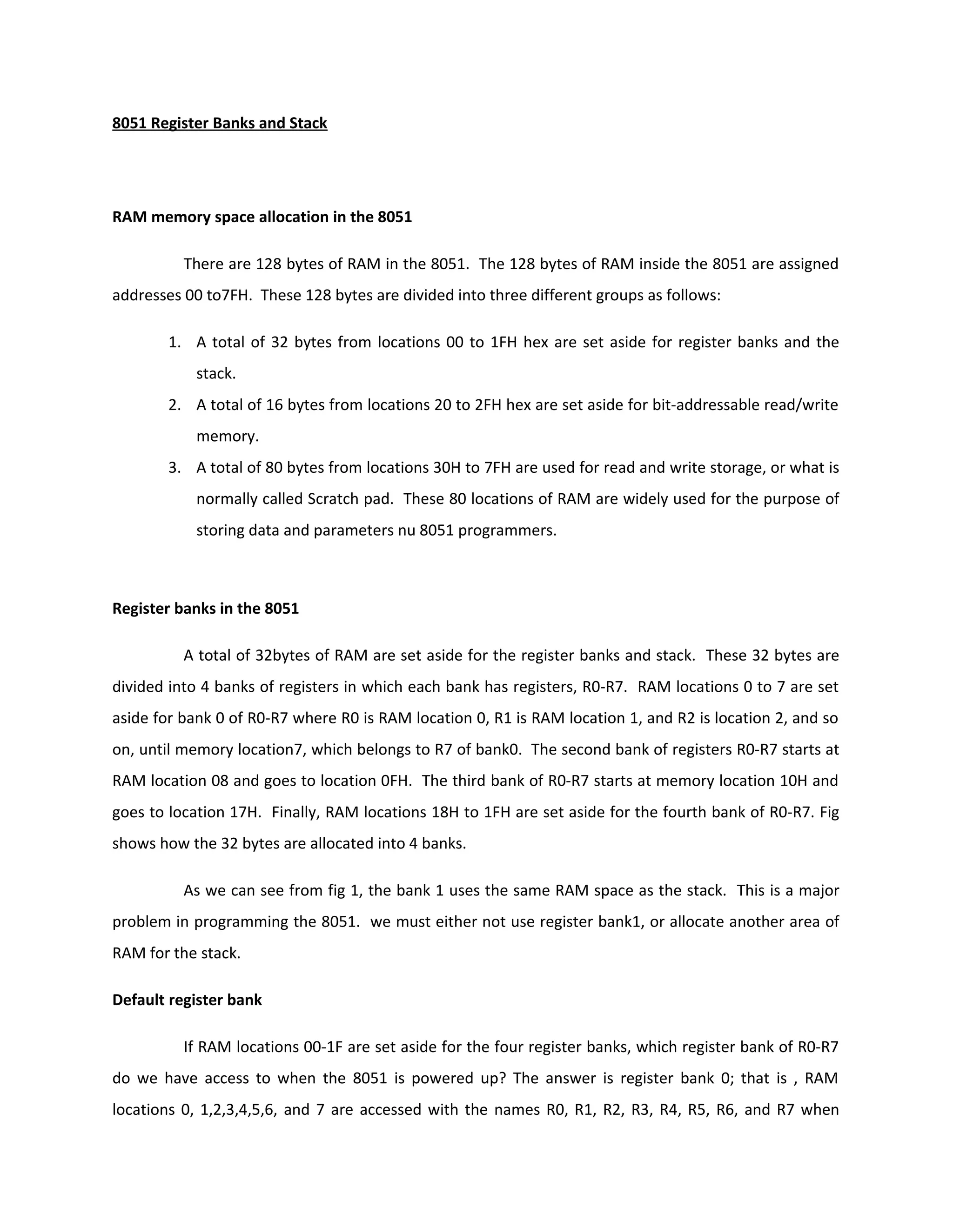 8051 Register Banks and Stack
RAM memory space allocation in the 8051
There are 128 bytes of RAM in the 8051. The 128 bytes of RAM inside the 8051 are assigned
addresses 00 to7FH. These 128 bytes are divided into three different groups as follows:
1. A total of 32 bytes from locations 00 to 1FH hex are set aside for register banks and the
stack.
2. A total of 16 bytes from locations 20 to 2FH hex are set aside for bit-addressable read/write
memory.
3. A total of 80 bytes from locations 30H to 7FH are used for read and write storage, or what is
normally called Scratch pad. These 80 locations of RAM are widely used for the purpose of
storing data and parameters nu 8051 programmers.
Register banks in the 8051
A total of 32bytes of RAM are set aside for the register banks and stack. These 32 bytes are
divided into 4 banks of registers in which each bank has registers, R0-R7. RAM locations 0 to 7 are set
aside for bank 0 of R0-R7 where R0 is RAM location 0, R1 is RAM location 1, and R2 is location 2, and so
on, until memory location7, which belongs to R7 of bank0. The second bank of registers R0-R7 starts at
RAM location 08 and goes to location 0FH. The third bank of R0-R7 starts at memory location 10H and
goes to location 17H. Finally, RAM locations 18H to 1FH are set aside for the fourth bank of R0-R7. Fig
shows how the 32 bytes are allocated into 4 banks.
As we can see from fig 1, the bank 1 uses the same RAM space as the stack. This is a major
problem in programming the 8051. we must either not use register bank1, or allocate another area of
RAM for the stack.
Default register bank
If RAM locations 00-1F are set aside for the four register banks, which register bank of R0-R7
do we have access to when the 8051 is powered up? The answer is register bank 0; that is , RAM
locations 0, 1,2,3,4,5,6, and 7 are accessed with the names R0, R1, R2, R3, R4, R5, R6, and R7 when
 