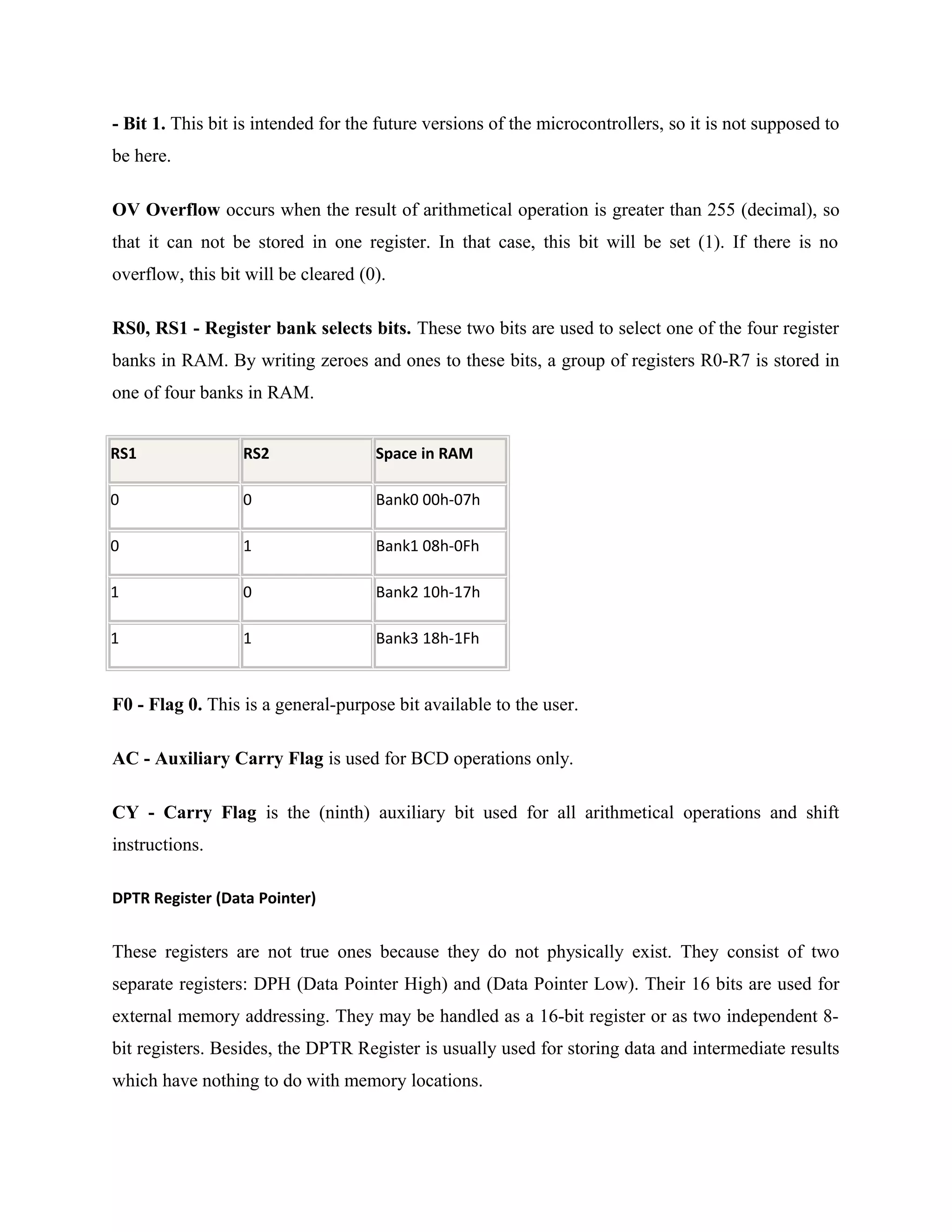 - Bit 1. This bit is intended for the future versions of the microcontrollers, so it is not supposed to
be here.
OV Overflow occurs when the result of arithmetical operation is greater than 255 (decimal), so
that it can not be stored in one register. In that case, this bit will be set (1). If there is no
overflow, this bit will be cleared (0).
RS0, RS1 - Register bank selects bits. These two bits are used to select one of the four register
banks in RAM. By writing zeroes and ones to these bits, a group of registers R0-R7 is stored in
one of four banks in RAM.
RS1 RS2 Space in RAM
0 0 Bank0 00h-07h
0 1 Bank1 08h-0Fh
1 0 Bank2 10h-17h
1 1 Bank3 18h-1Fh
F0 - Flag 0. This is a general-purpose bit available to the user.
AC - Auxiliary Carry Flag is used for BCD operations only.
CY - Carry Flag is the (ninth) auxiliary bit used for all arithmetical operations and shift
instructions.
DPTR Register (Data Pointer)
These registers are not true ones because they do not physically exist. They consist of two
separate registers: DPH (Data Pointer High) and (Data Pointer Low). Their 16 bits are used for
external memory addressing. They may be handled as a 16-bit register or as two independent 8-
bit registers. Besides, the DPTR Register is usually used for storing data and intermediate results
which have nothing to do with memory locations.
 