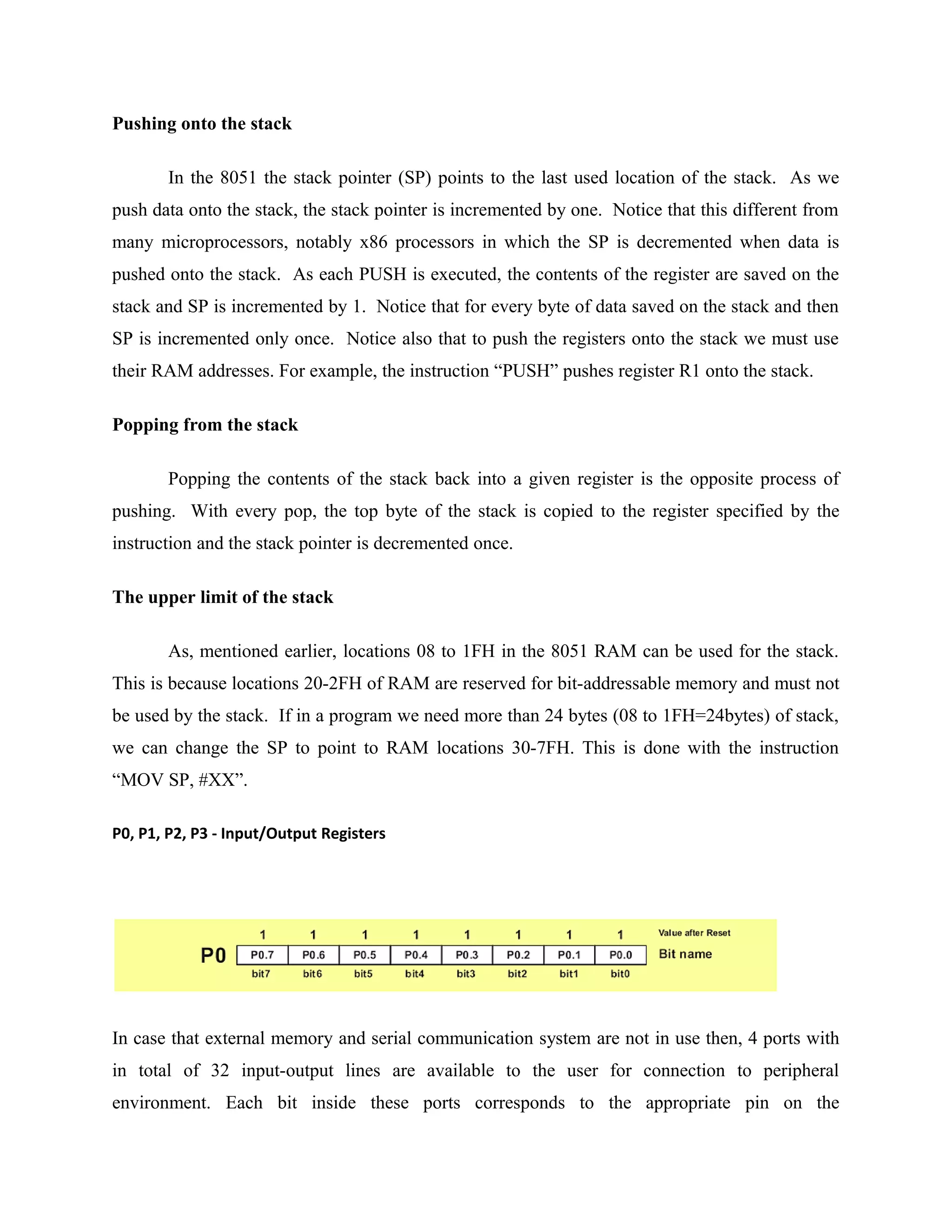 Pushing onto the stack
In the 8051 the stack pointer (SP) points to the last used location of the stack. As we
push data onto the stack, the stack pointer is incremented by one. Notice that this different from
many microprocessors, notably x86 processors in which the SP is decremented when data is
pushed onto the stack. As each PUSH is executed, the contents of the register are saved on the
stack and SP is incremented by 1. Notice that for every byte of data saved on the stack and then
SP is incremented only once. Notice also that to push the registers onto the stack we must use
their RAM addresses. For example, the instruction “PUSH” pushes register R1 onto the stack.
Popping from the stack
Popping the contents of the stack back into a given register is the opposite process of
pushing. With every pop, the top byte of the stack is copied to the register specified by the
instruction and the stack pointer is decremented once.
The upper limit of the stack
As, mentioned earlier, locations 08 to 1FH in the 8051 RAM can be used for the stack.
This is because locations 20-2FH of RAM are reserved for bit-addressable memory and must not
be used by the stack. If in a program we need more than 24 bytes (08 to 1FH=24bytes) of stack,
we can change the SP to point to RAM locations 30-7FH. This is done with the instruction
“MOV SP, #XX”.
P0, P1, P2, P3 - Input/Output Registers
In case that external memory and serial communication system are not in use then, 4 ports with
in total of 32 input-output lines are available to the user for connection to peripheral
environment. Each bit inside these ports corresponds to the appropriate pin on the
 