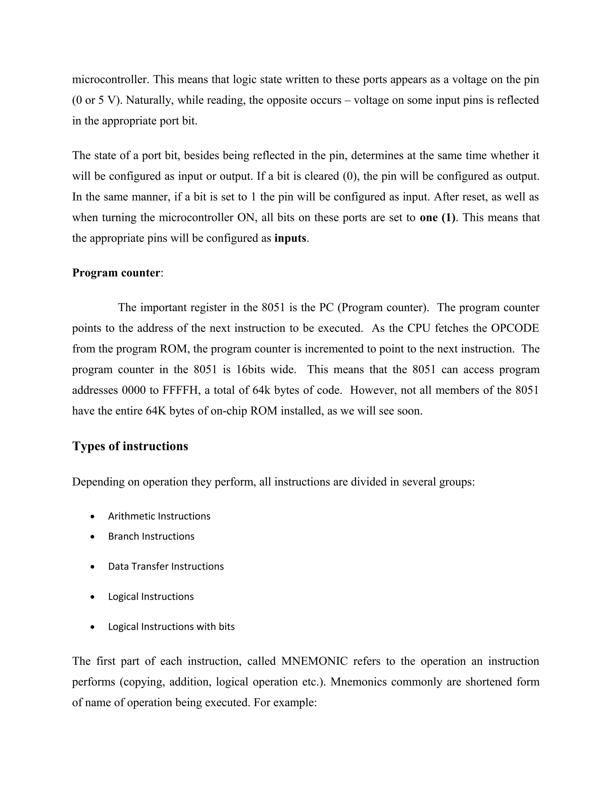 microcontroller. This means that logic state written to these ports appears as a voltage on the pin
(0 or 5 V). Naturally, while reading, the opposite occurs – voltage on some input pins is reflected
in the appropriate port bit.
The state of a port bit, besides being reflected in the pin, determines at the same time whether it
will be configured as input or output. If a bit is cleared (0), the pin will be configured as output.
In the same manner, if a bit is set to 1 the pin will be configured as input. After reset, as well as
when turning the microcontroller ON, all bits on these ports are set to one (1). This means that
the appropriate pins will be configured as inputs.
Program counter:
The important register in the 8051 is the PC (Program counter). The program counter
points to the address of the next instruction to be executed. As the CPU fetches the OPCODE
from the program ROM, the program counter is incremented to point to the next instruction. The
program counter in the 8051 is 16bits wide. This means that the 8051 can access program
addresses 0000 to FFFFH, a total of 64k bytes of code. However, not all members of the 8051
have the entire 64K bytes of on-chip ROM installed, as we will see soon.
Types of instructions
Depending on operation they perform, all instructions are divided in several groups:
• Arithmetic Instructions
• Branch Instructions
• Data Transfer Instructions
• Logical Instructions
• Logical Instructions with bits
The first part of each instruction, called MNEMONIC refers to the operation an instruction
performs (copying, addition, logical operation etc.). Mnemonics commonly are shortened form
of name of operation being executed. For example:
 