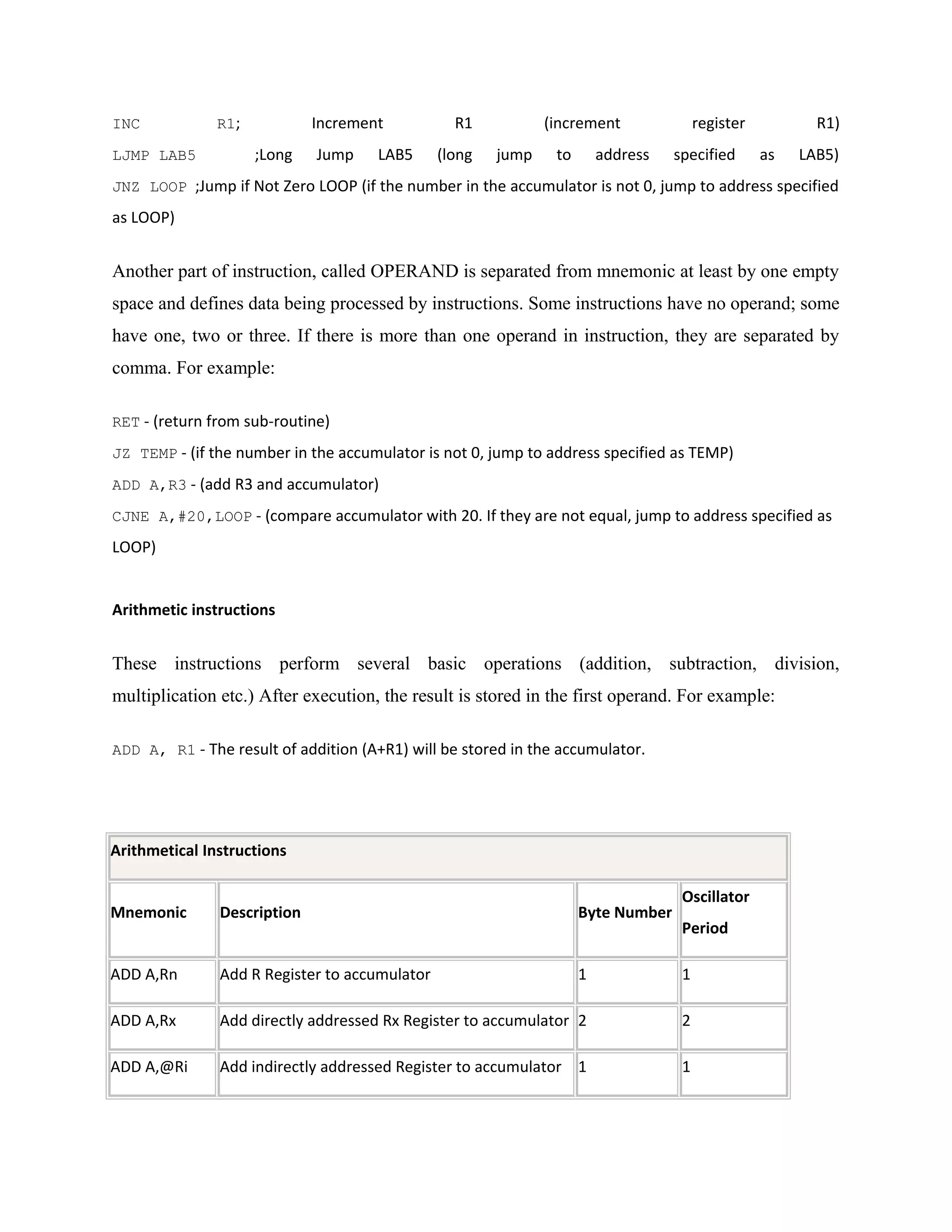 INC R1; Increment R1 (increment register R1)
LJMP LAB5 ;Long Jump LAB5 (long jump to address specified as LAB5)
JNZ LOOP ;Jump if Not Zero LOOP (if the number in the accumulator is not 0, jump to address specified
as LOOP)
Another part of instruction, called OPERAND is separated from mnemonic at least by one empty
space and defines data being processed by instructions. Some instructions have no operand; some
have one, two or three. If there is more than one operand in instruction, they are separated by
comma. For example:
RET - (return from sub-routine)
JZ TEMP - (if the number in the accumulator is not 0, jump to address specified as TEMP)
ADD A,R3 - (add R3 and accumulator)
CJNE A,#20,LOOP - (compare accumulator with 20. If they are not equal, jump to address specified as
LOOP)
Arithmetic instructions
These instructions perform several basic operations (addition, subtraction, division,
multiplication etc.) After execution, the result is stored in the first operand. For example:
ADD A, R1 - The result of addition (A+R1) will be stored in the accumulator.
Arithmetical Instructions
Mnemonic Description Byte Number
Oscillator
Period
ADD A,Rn Add R Register to accumulator 1 1
ADD A,Rx Add directly addressed Rx Register to accumulator 2 2
ADD A,@Ri Add indirectly addressed Register to accumulator 1 1
 