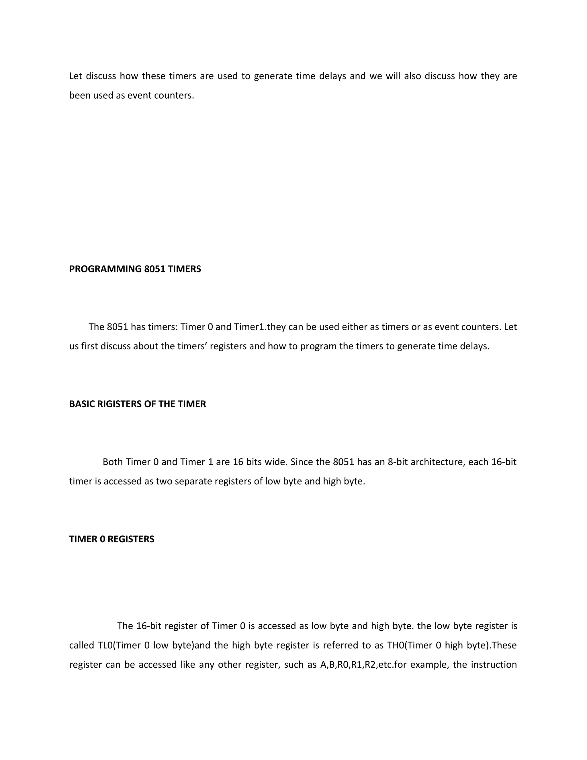 Let discuss how these timers are used to generate time delays and we will also discuss how they are
been used as event counters.
PROGRAMMING 8051 TIMERS
The 8051 has timers: Timer 0 and Timer1.they can be used either as timers or as event counters. Let
us first discuss about the timers’ registers and how to program the timers to generate time delays.
BASIC RIGISTERS OF THE TIMER
Both Timer 0 and Timer 1 are 16 bits wide. Since the 8051 has an 8-bit architecture, each 16-bit
timer is accessed as two separate registers of low byte and high byte.
TIMER 0 REGISTERS
The 16-bit register of Timer 0 is accessed as low byte and high byte. the low byte register is
called TL0(Timer 0 low byte)and the high byte register is referred to as TH0(Timer 0 high byte).These
register can be accessed like any other register, such as A,B,R0,R1,R2,etc.for example, the instruction
 