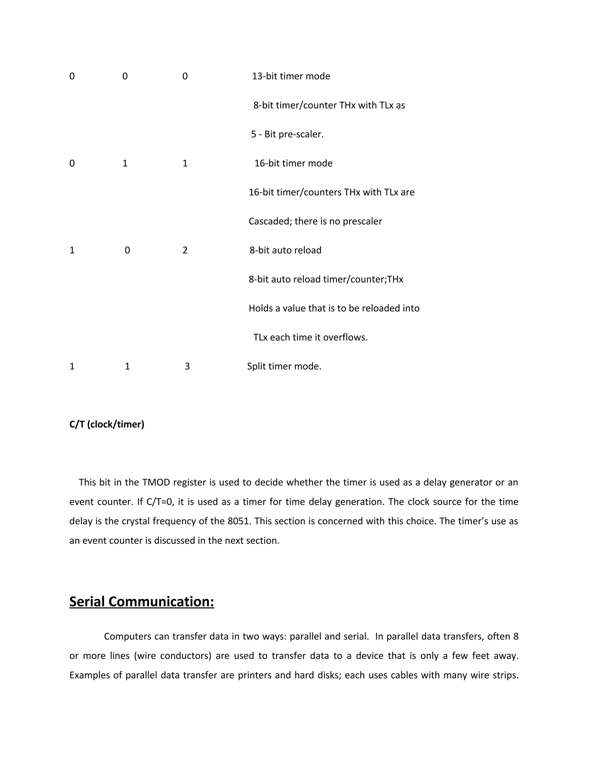 0 0 0 13-bit timer mode
8-bit timer/counter THx with TLx as
5 - Bit pre-scaler.
0 1 1 16-bit timer mode
16-bit timer/counters THx with TLx are
Cascaded; there is no prescaler
1 0 2 8-bit auto reload
8-bit auto reload timer/counter;THx
Holds a value that is to be reloaded into
TLx each time it overflows.
1 1 3 Split timer mode.
C/T (clock/timer)
This bit in the TMOD register is used to decide whether the timer is used as a delay generator or an
event counter. If C/T=0, it is used as a timer for time delay generation. The clock source for the time
delay is the crystal frequency of the 8051. This section is concerned with this choice. The timer’s use as
an event counter is discussed in the next section.
Serial Communication:
Computers can transfer data in two ways: parallel and serial. In parallel data transfers, often 8
or more lines (wire conductors) are used to transfer data to a device that is only a few feet away.
Examples of parallel data transfer are printers and hard disks; each uses cables with many wire strips.
 