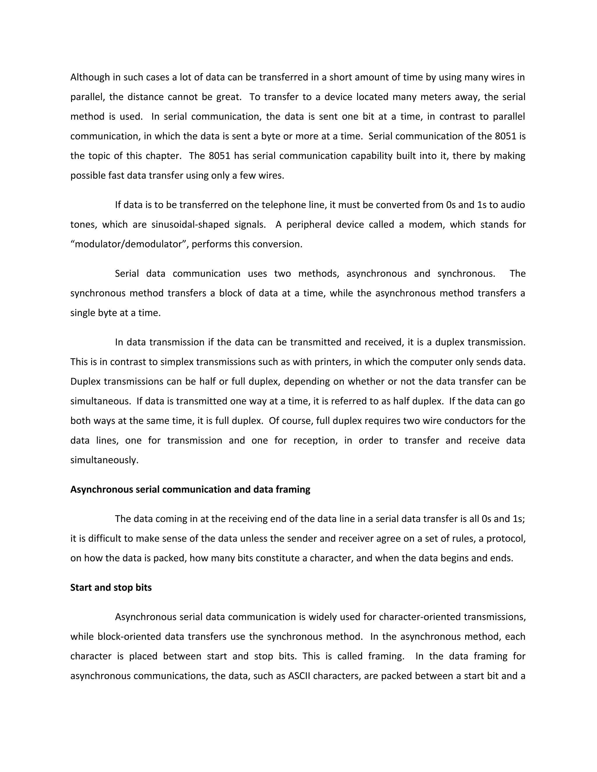 Although in such cases a lot of data can be transferred in a short amount of time by using many wires in
parallel, the distance cannot be great. To transfer to a device located many meters away, the serial
method is used. In serial communication, the data is sent one bit at a time, in contrast to parallel
communication, in which the data is sent a byte or more at a time. Serial communication of the 8051 is
the topic of this chapter. The 8051 has serial communication capability built into it, there by making
possible fast data transfer using only a few wires.
If data is to be transferred on the telephone line, it must be converted from 0s and 1s to audio
tones, which are sinusoidal-shaped signals. A peripheral device called a modem, which stands for
“modulator/demodulator”, performs this conversion.
Serial data communication uses two methods, asynchronous and synchronous. The
synchronous method transfers a block of data at a time, while the asynchronous method transfers a
single byte at a time.
In data transmission if the data can be transmitted and received, it is a duplex transmission.
This is in contrast to simplex transmissions such as with printers, in which the computer only sends data.
Duplex transmissions can be half or full duplex, depending on whether or not the data transfer can be
simultaneous. If data is transmitted one way at a time, it is referred to as half duplex. If the data can go
both ways at the same time, it is full duplex. Of course, full duplex requires two wire conductors for the
data lines, one for transmission and one for reception, in order to transfer and receive data
simultaneously.
Asynchronous serial communication and data framing
The data coming in at the receiving end of the data line in a serial data transfer is all 0s and 1s;
it is difficult to make sense of the data unless the sender and receiver agree on a set of rules, a protocol,
on how the data is packed, how many bits constitute a character, and when the data begins and ends.
Start and stop bits
Asynchronous serial data communication is widely used for character-oriented transmissions,
while block-oriented data transfers use the synchronous method. In the asynchronous method, each
character is placed between start and stop bits. This is called framing. In the data framing for
asynchronous communications, the data, such as ASCII characters, are packed between a start bit and a
 