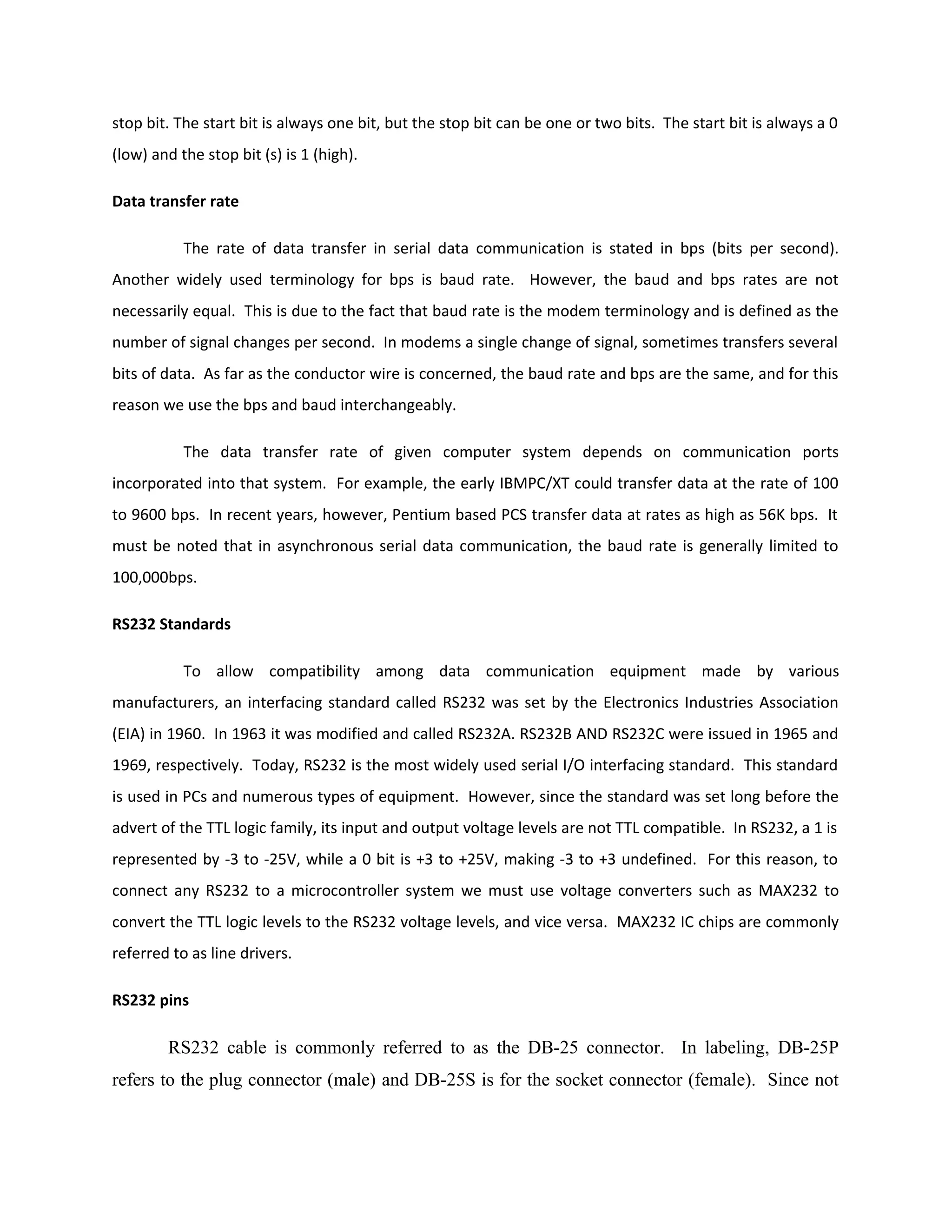 stop bit. The start bit is always one bit, but the stop bit can be one or two bits. The start bit is always a 0
(low) and the stop bit (s) is 1 (high).
Data transfer rate
The rate of data transfer in serial data communication is stated in bps (bits per second).
Another widely used terminology for bps is baud rate. However, the baud and bps rates are not
necessarily equal. This is due to the fact that baud rate is the modem terminology and is defined as the
number of signal changes per second. In modems a single change of signal, sometimes transfers several
bits of data. As far as the conductor wire is concerned, the baud rate and bps are the same, and for this
reason we use the bps and baud interchangeably.
The data transfer rate of given computer system depends on communication ports
incorporated into that system. For example, the early IBMPC/XT could transfer data at the rate of 100
to 9600 bps. In recent years, however, Pentium based PCS transfer data at rates as high as 56K bps. It
must be noted that in asynchronous serial data communication, the baud rate is generally limited to
100,000bps.
RS232 Standards
To allow compatibility among data communication equipment made by various
manufacturers, an interfacing standard called RS232 was set by the Electronics Industries Association
(EIA) in 1960. In 1963 it was modified and called RS232A. RS232B AND RS232C were issued in 1965 and
1969, respectively. Today, RS232 is the most widely used serial I/O interfacing standard. This standard
is used in PCs and numerous types of equipment. However, since the standard was set long before the
advert of the TTL logic family, its input and output voltage levels are not TTL compatible. In RS232, a 1 is
represented by -3 to -25V, while a 0 bit is +3 to +25V, making -3 to +3 undefined. For this reason, to
connect any RS232 to a microcontroller system we must use voltage converters such as MAX232 to
convert the TTL logic levels to the RS232 voltage levels, and vice versa. MAX232 IC chips are commonly
referred to as line drivers.
RS232 pins
RS232 cable is commonly referred to as the DB-25 connector. In labeling, DB-25P
refers to the plug connector (male) and DB-25S is for the socket connector (female). Since not
 