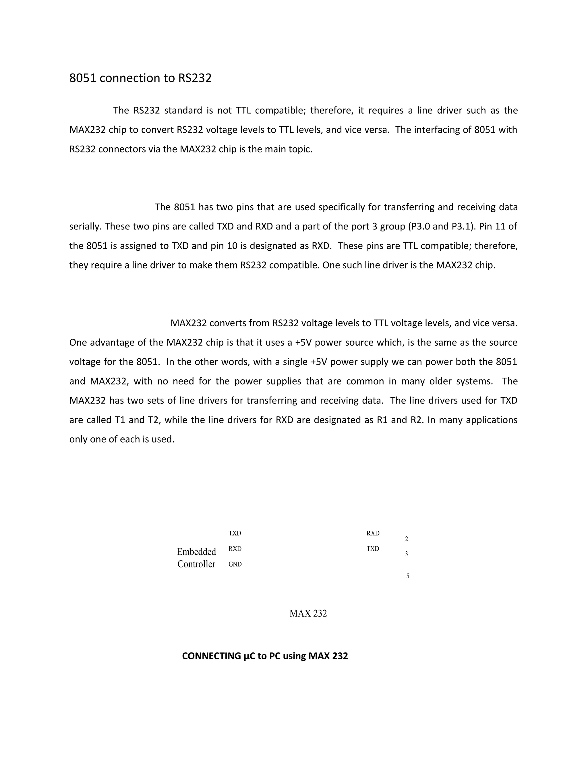 8051 connection to RS232
The RS232 standard is not TTL compatible; therefore, it requires a line driver such as the
MAX232 chip to convert RS232 voltage levels to TTL levels, and vice versa. The interfacing of 8051 with
RS232 connectors via the MAX232 chip is the main topic.
The 8051 has two pins that are used specifically for transferring and receiving data
serially. These two pins are called TXD and RXD and a part of the port 3 group (P3.0 and P3.1). Pin 11 of
the 8051 is assigned to TXD and pin 10 is designated as RXD. These pins are TTL compatible; therefore,
they require a line driver to make them RS232 compatible. One such line driver is the MAX232 chip.
MAX232 converts from RS232 voltage levels to TTL voltage levels, and vice versa.
One advantage of the MAX232 chip is that it uses a +5V power source which, is the same as the source
voltage for the 8051. In the other words, with a single +5V power supply we can power both the 8051
and MAX232, with no need for the power supplies that are common in many older systems. The
MAX232 has two sets of line drivers for transferring and receiving data. The line drivers used for TXD
are called T1 and T2, while the line drivers for RXD are designated as R1 and R2. In many applications
only one of each is used.
Embedded
Controller
RXD
TXD
TXD
RXD
2
3
5
GND
MAX 232
CONNECTING μC to PC using MAX 232
 