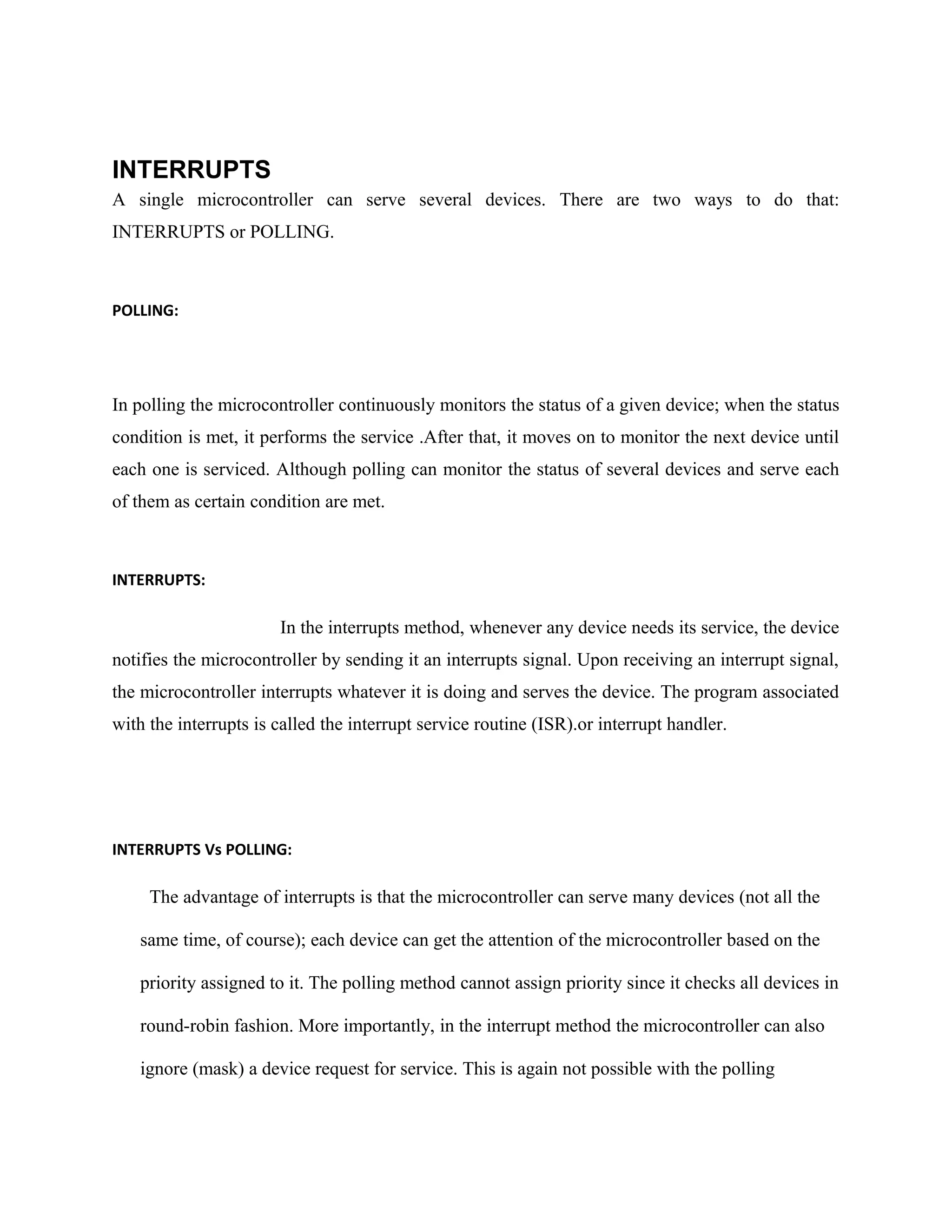 INTERRUPTS
A single microcontroller can serve several devices. There are two ways to do that:
INTERRUPTS or POLLING.
POLLING:
In polling the microcontroller continuously monitors the status of a given device; when the status
condition is met, it performs the service .After that, it moves on to monitor the next device until
each one is serviced. Although polling can monitor the status of several devices and serve each
of them as certain condition are met.
INTERRUPTS:
In the interrupts method, whenever any device needs its service, the device
notifies the microcontroller by sending it an interrupts signal. Upon receiving an interrupt signal,
the microcontroller interrupts whatever it is doing and serves the device. The program associated
with the interrupts is called the interrupt service routine (ISR).or interrupt handler.
INTERRUPTS Vs POLLING:
The advantage of interrupts is that the microcontroller can serve many devices (not all the
same time, of course); each device can get the attention of the microcontroller based on the
priority assigned to it. The polling method cannot assign priority since it checks all devices in
round-robin fashion. More importantly, in the interrupt method the microcontroller can also
ignore (mask) a device request for service. This is again not possible with the polling
 