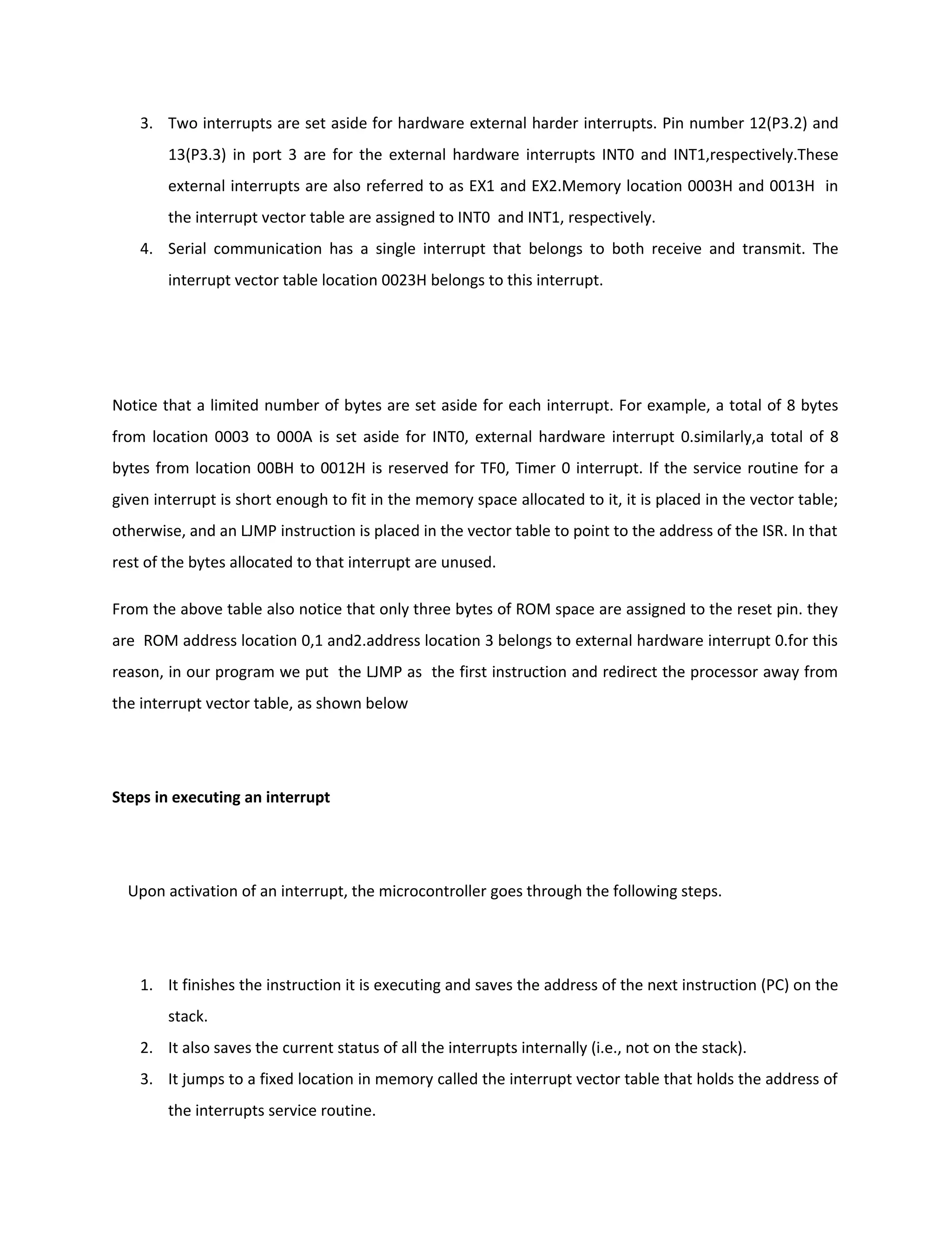 3. Two interrupts are set aside for hardware external harder interrupts. Pin number 12(P3.2) and
13(P3.3) in port 3 are for the external hardware interrupts INT0 and INT1,respectively.These
external interrupts are also referred to as EX1 and EX2.Memory location 0003H and 0013H in
the interrupt vector table are assigned to INT0 and INT1, respectively.
4. Serial communication has a single interrupt that belongs to both receive and transmit. The
interrupt vector table location 0023H belongs to this interrupt.
Notice that a limited number of bytes are set aside for each interrupt. For example, a total of 8 bytes
from location 0003 to 000A is set aside for INT0, external hardware interrupt 0.similarly,a total of 8
bytes from location 00BH to 0012H is reserved for TF0, Timer 0 interrupt. If the service routine for a
given interrupt is short enough to fit in the memory space allocated to it, it is placed in the vector table;
otherwise, and an LJMP instruction is placed in the vector table to point to the address of the ISR. In that
rest of the bytes allocated to that interrupt are unused.
From the above table also notice that only three bytes of ROM space are assigned to the reset pin. they
are ROM address location 0,1 and2.address location 3 belongs to external hardware interrupt 0.for this
reason, in our program we put the LJMP as the first instruction and redirect the processor away from
the interrupt vector table, as shown below
Steps in executing an interrupt
Upon activation of an interrupt, the microcontroller goes through the following steps.
1. It finishes the instruction it is executing and saves the address of the next instruction (PC) on the
stack.
2. It also saves the current status of all the interrupts internally (i.e., not on the stack).
3. It jumps to a fixed location in memory called the interrupt vector table that holds the address of
the interrupts service routine.
 
