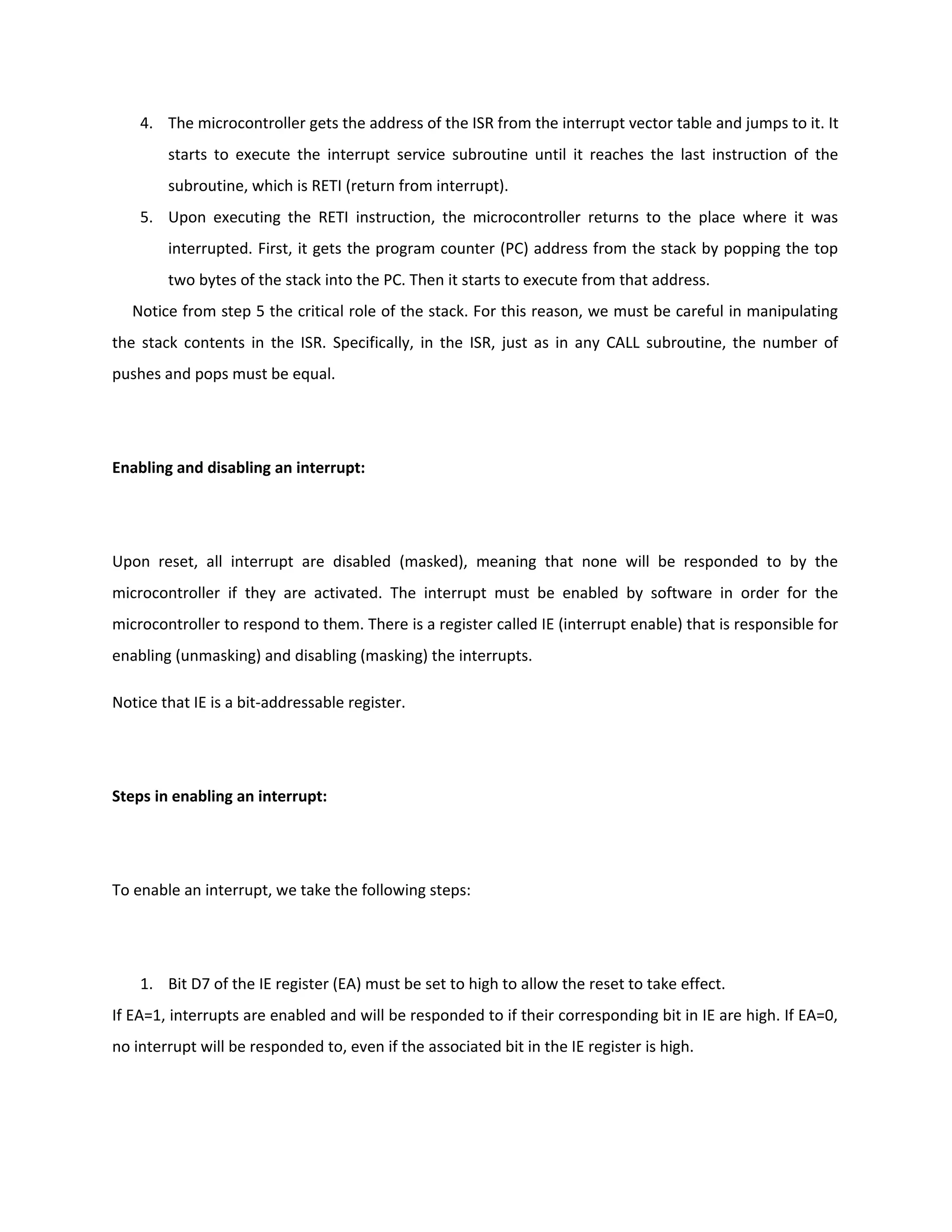 4. The microcontroller gets the address of the ISR from the interrupt vector table and jumps to it. It
starts to execute the interrupt service subroutine until it reaches the last instruction of the
subroutine, which is RETI (return from interrupt).
5. Upon executing the RETI instruction, the microcontroller returns to the place where it was
interrupted. First, it gets the program counter (PC) address from the stack by popping the top
two bytes of the stack into the PC. Then it starts to execute from that address.
Notice from step 5 the critical role of the stack. For this reason, we must be careful in manipulating
the stack contents in the ISR. Specifically, in the ISR, just as in any CALL subroutine, the number of
pushes and pops must be equal.
Enabling and disabling an interrupt:
Upon reset, all interrupt are disabled (masked), meaning that none will be responded to by the
microcontroller if they are activated. The interrupt must be enabled by software in order for the
microcontroller to respond to them. There is a register called IE (interrupt enable) that is responsible for
enabling (unmasking) and disabling (masking) the interrupts.
Notice that IE is a bit-addressable register.
Steps in enabling an interrupt:
To enable an interrupt, we take the following steps:
1. Bit D7 of the IE register (EA) must be set to high to allow the reset to take effect.
If EA=1, interrupts are enabled and will be responded to if their corresponding bit in IE are high. If EA=0,
no interrupt will be responded to, even if the associated bit in the IE register is high.
 