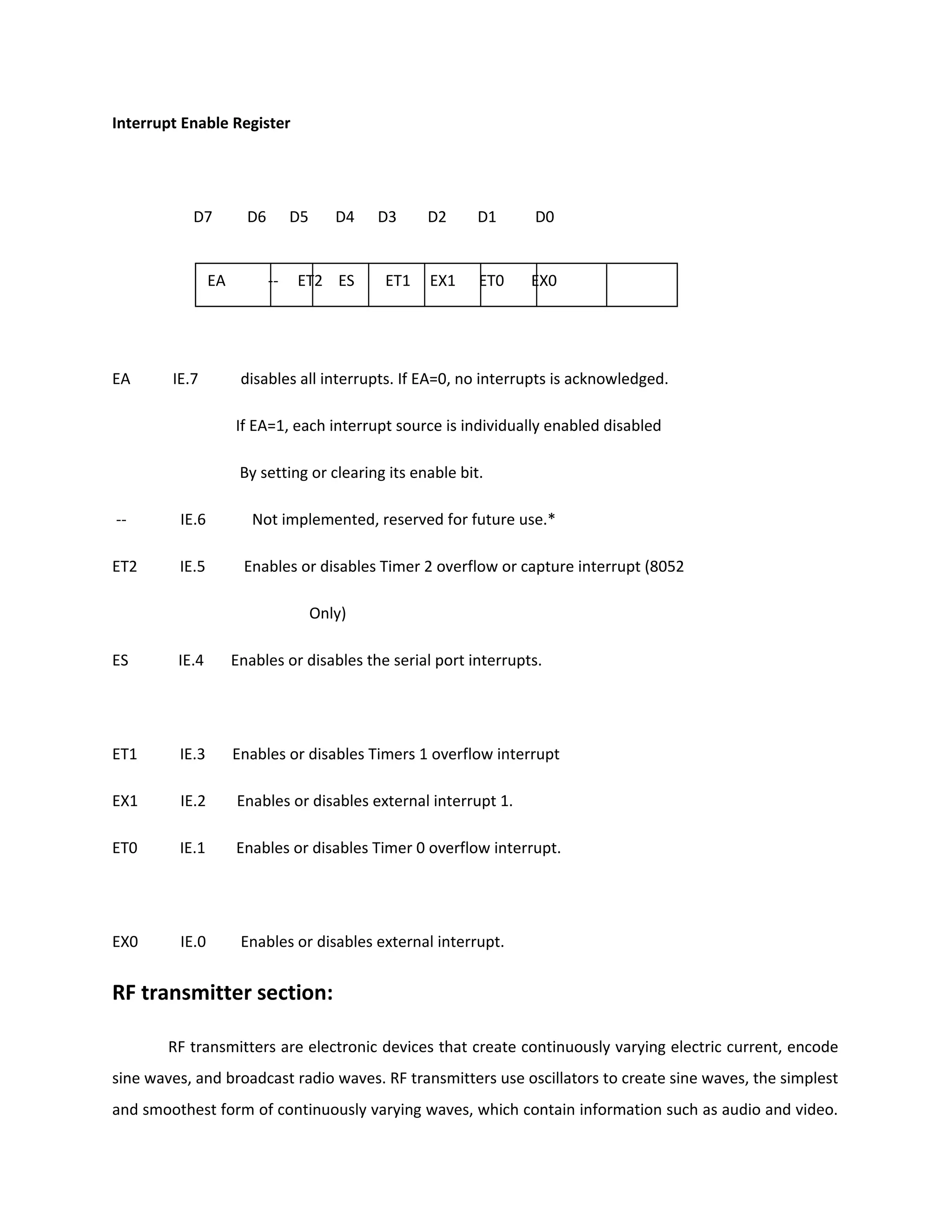 Interrupt Enable Register
D7 D6 D5 D4 D3 D2 D1 D0
EA IE.7 disables all interrupts. If EA=0, no interrupts is acknowledged.
If EA=1, each interrupt source is individually enabled disabled
By setting or clearing its enable bit.
-- IE.6 Not implemented, reserved for future use.*
ET2 IE.5 Enables or disables Timer 2 overflow or capture interrupt (8052
Only)
ES IE.4 Enables or disables the serial port interrupts.
ET1 IE.3 Enables or disables Timers 1 overflow interrupt
EX1 IE.2 Enables or disables external interrupt 1.
ET0 IE.1 Enables or disables Timer 0 overflow interrupt.
EX0 IE.0 Enables or disables external interrupt.
RF transmitter section:
RF transmitters are electronic devices that create continuously varying electric current, encode
sine waves, and broadcast radio waves. RF transmitters use oscillators to create sine waves, the simplest
and smoothest form of continuously varying waves, which contain information such as audio and video.
EA -- ET2 ES ET1 EX1 ET0 EX0
 
