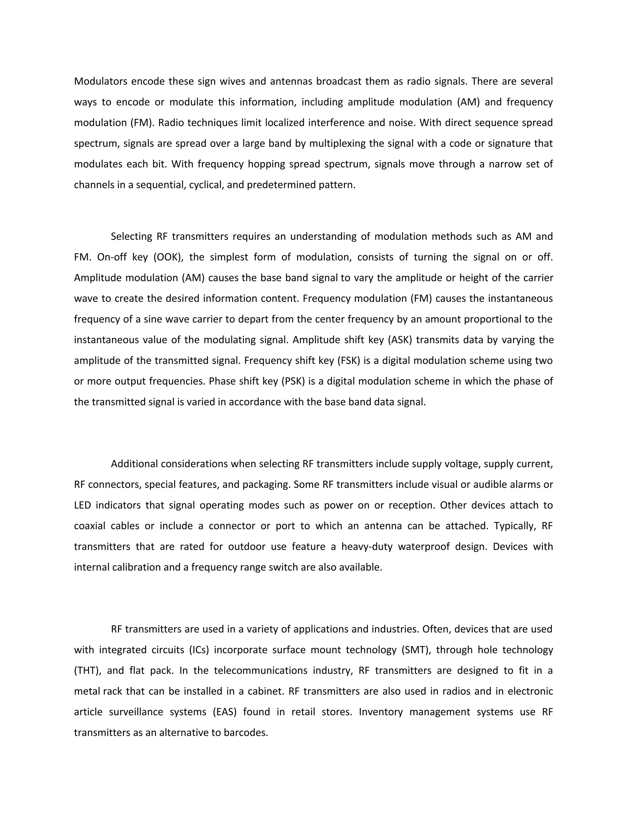 Modulators encode these sign wives and antennas broadcast them as radio signals. There are several
ways to encode or modulate this information, including amplitude modulation (AM) and frequency
modulation (FM). Radio techniques limit localized interference and noise. With direct sequence spread
spectrum, signals are spread over a large band by multiplexing the signal with a code or signature that
modulates each bit. With frequency hopping spread spectrum, signals move through a narrow set of
channels in a sequential, cyclical, and predetermined pattern.
Selecting RF transmitters requires an understanding of modulation methods such as AM and
FM. On-off key (OOK), the simplest form of modulation, consists of turning the signal on or off.
Amplitude modulation (AM) causes the base band signal to vary the amplitude or height of the carrier
wave to create the desired information content. Frequency modulation (FM) causes the instantaneous
frequency of a sine wave carrier to depart from the center frequency by an amount proportional to the
instantaneous value of the modulating signal. Amplitude shift key (ASK) transmits data by varying the
amplitude of the transmitted signal. Frequency shift key (FSK) is a digital modulation scheme using two
or more output frequencies. Phase shift key (PSK) is a digital modulation scheme in which the phase of
the transmitted signal is varied in accordance with the base band data signal.
Additional considerations when selecting RF transmitters include supply voltage, supply current,
RF connectors, special features, and packaging. Some RF transmitters include visual or audible alarms or
LED indicators that signal operating modes such as power on or reception. Other devices attach to
coaxial cables or include a connector or port to which an antenna can be attached. Typically, RF
transmitters that are rated for outdoor use feature a heavy-duty waterproof design. Devices with
internal calibration and a frequency range switch are also available.
RF transmitters are used in a variety of applications and industries. Often, devices that are used
with integrated circuits (ICs) incorporate surface mount technology (SMT), through hole technology
(THT), and flat pack. In the telecommunications industry, RF transmitters are designed to fit in a
metal rack that can be installed in a cabinet. RF transmitters are also used in radios and in electronic
article surveillance systems (EAS) found in retail stores. Inventory management systems use RF
transmitters as an alternative to barcodes.
 