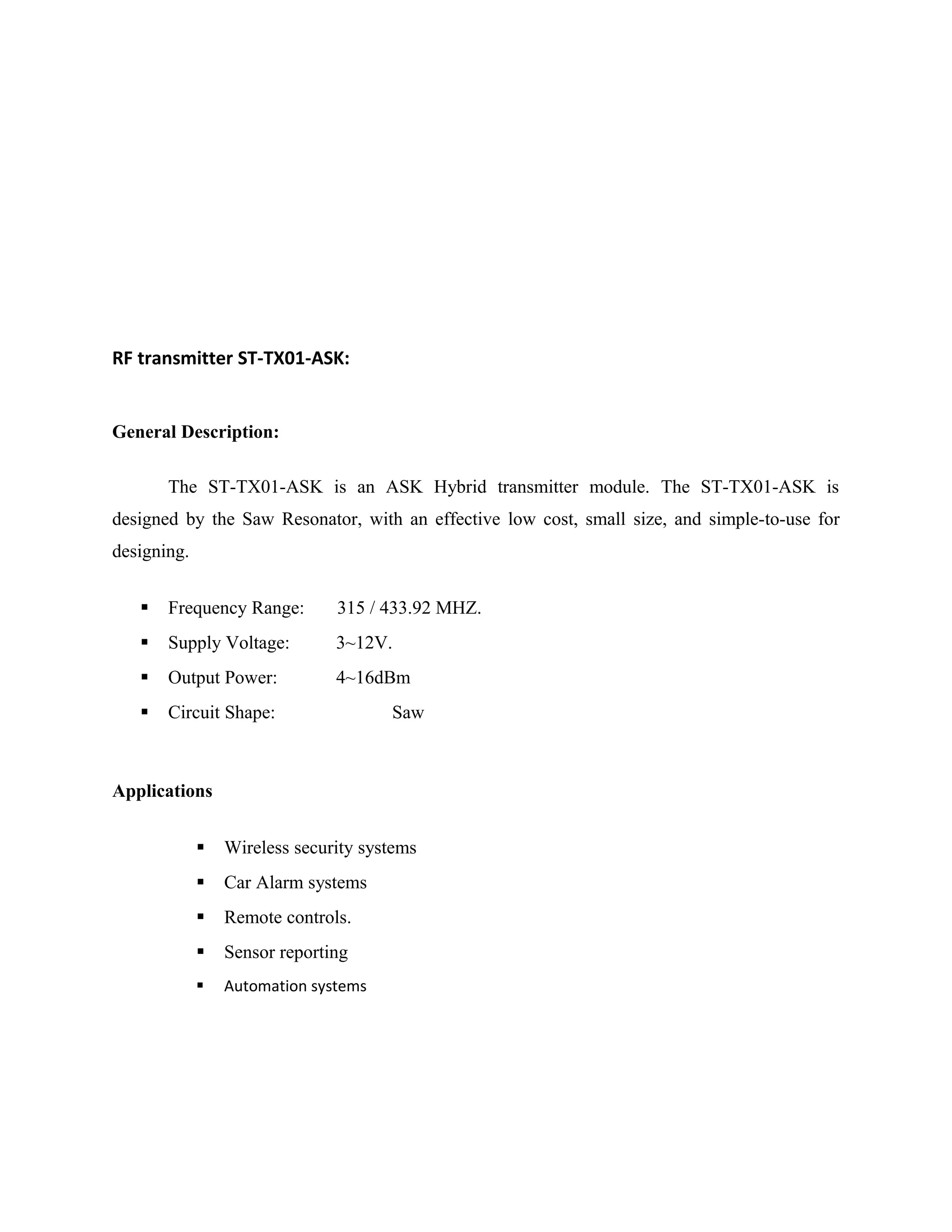 RF transmitter ST-TX01-ASK:
General Description:
The ST-TX01-ASK is an ASK Hybrid transmitter module. The ST-TX01-ASK is
designed by the Saw Resonator, with an effective low cost, small size, and simple-to-use for
designing.
 Frequency Range: 315 / 433.92 MHZ.
 Supply Voltage: 3~12V.
 Output Power: 4~16dBm
 Circuit Shape: Saw
Applications
 Wireless security systems
 Car Alarm systems
 Remote controls.
 Sensor reporting
 Automation systems
 