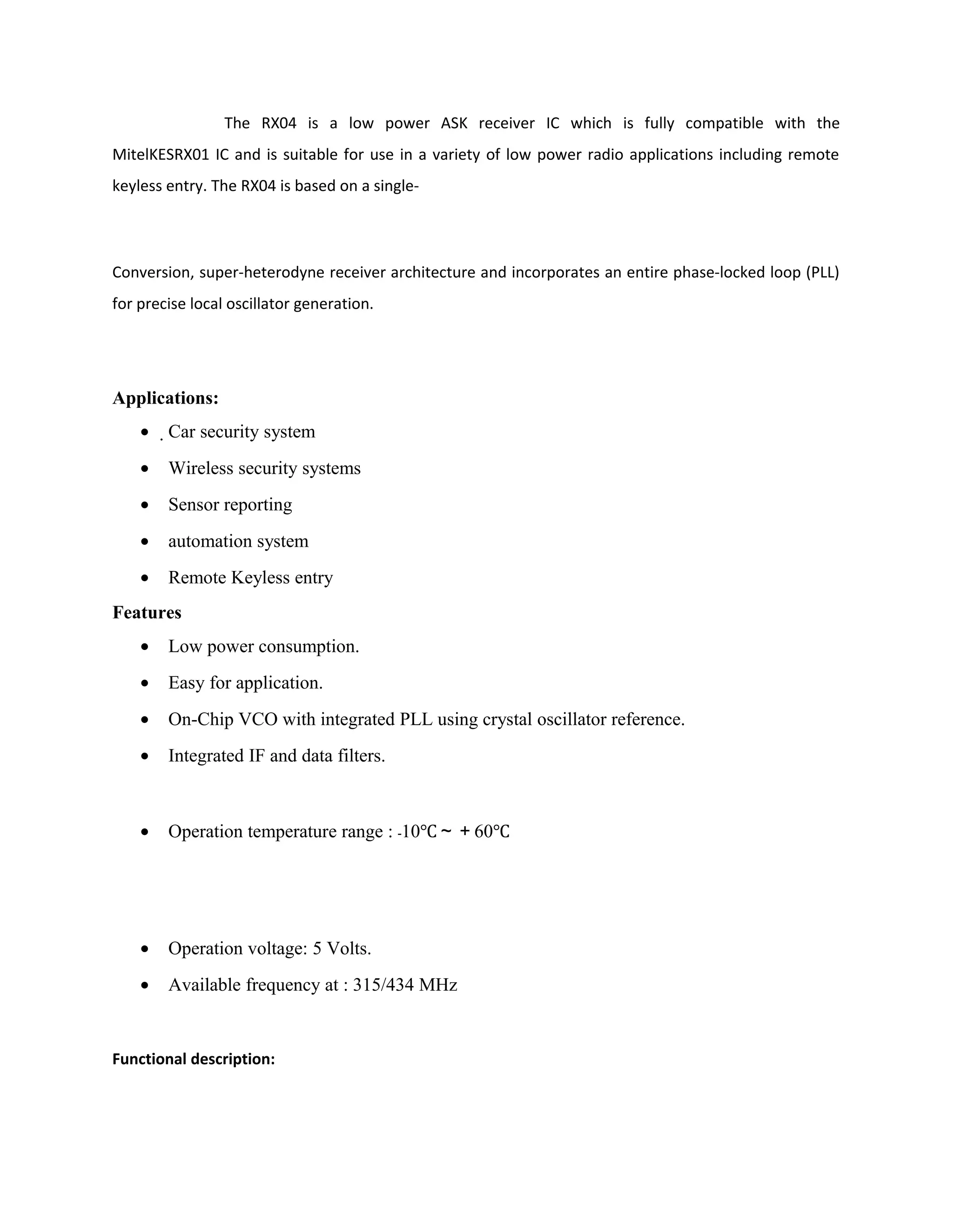 The RX04 is a low power ASK receiver IC which is fully compatible with the
MitelKESRX01 IC and is suitable for use in a variety of low power radio applications including remote
keyless entry. The RX04 is based on a single-
Conversion, super-heterodyne receiver architecture and incorporates an entire phase-locked loop (PLL)
for precise local oscillator generation.
Applications:
• Car security system
• Wireless security systems
• Sensor reporting
• automation system
• Remote Keyless entry
Features
• Low power consumption.
• Easy for application.
• On-Chip VCO with integrated PLL using crystal oscillator reference.
• Integrated IF and data filters.
• Operation temperature range : 10﹣ ℃～＋60℃
• Operation voltage: 5 Volts.
• Available frequency at : 315/434 MHz
Functional description:
 
