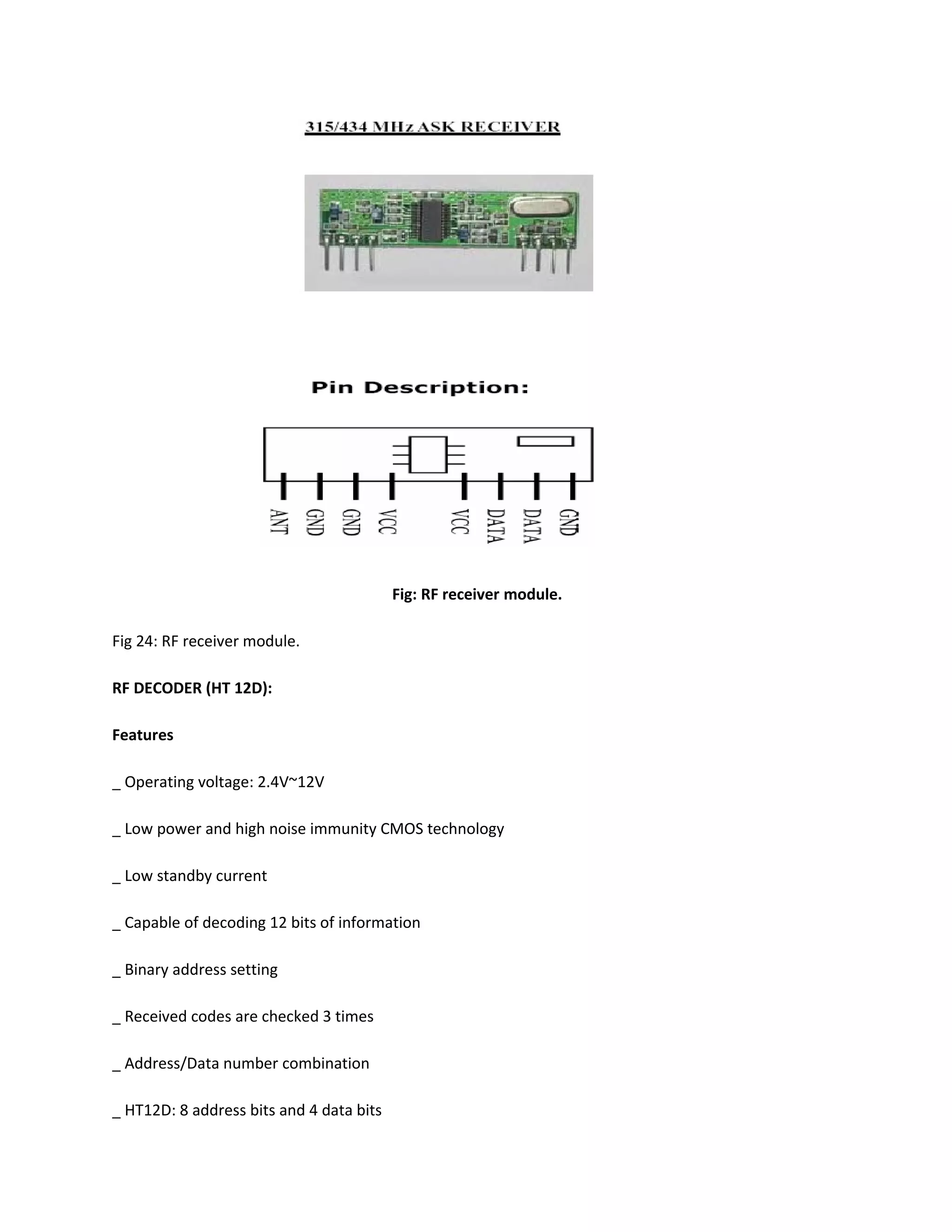 Fig: RF receiver module.
Fig 24: RF receiver module.
RF DECODER (HT 12D):
Features
_ Operating voltage: 2.4V~12V
_ Low power and high noise immunity CMOS technology
_ Low standby current
_ Capable of decoding 12 bits of information
_ Binary address setting
_ Received codes are checked 3 times
_ Address/Data number combination
_ HT12D: 8 address bits and 4 data bits
 
