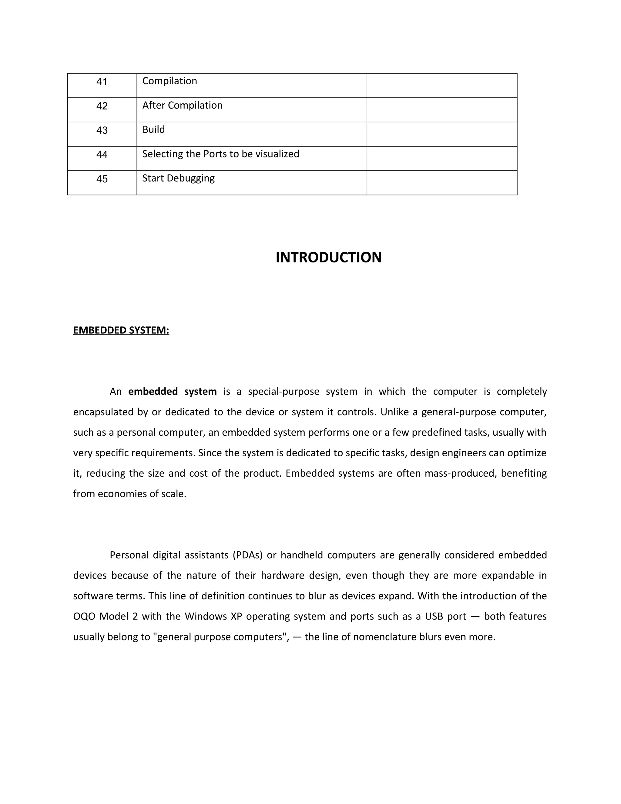 41 Compilation
42 After Compilation
43 Build
44 Selecting the Ports to be visualized
45 Start Debugging
INTRODUCTION
EMBEDDED SYSTEM:
An embedded system is a special-purpose system in which the computer is completely
encapsulated by or dedicated to the device or system it controls. Unlike a general-purpose computer,
such as a personal computer, an embedded system performs one or a few predefined tasks, usually with
very specific requirements. Since the system is dedicated to specific tasks, design engineers can optimize
it, reducing the size and cost of the product. Embedded systems are often mass-produced, benefiting
from economies of scale.
Personal digital assistants (PDAs) or handheld computers are generally considered embedded
devices because of the nature of their hardware design, even though they are more expandable in
software terms. This line of definition continues to blur as devices expand. With the introduction of the
OQO Model 2 with the Windows XP operating system and ports such as a USB port — both features
usually belong to "general purpose computers", — the line of nomenclature blurs even more.
 