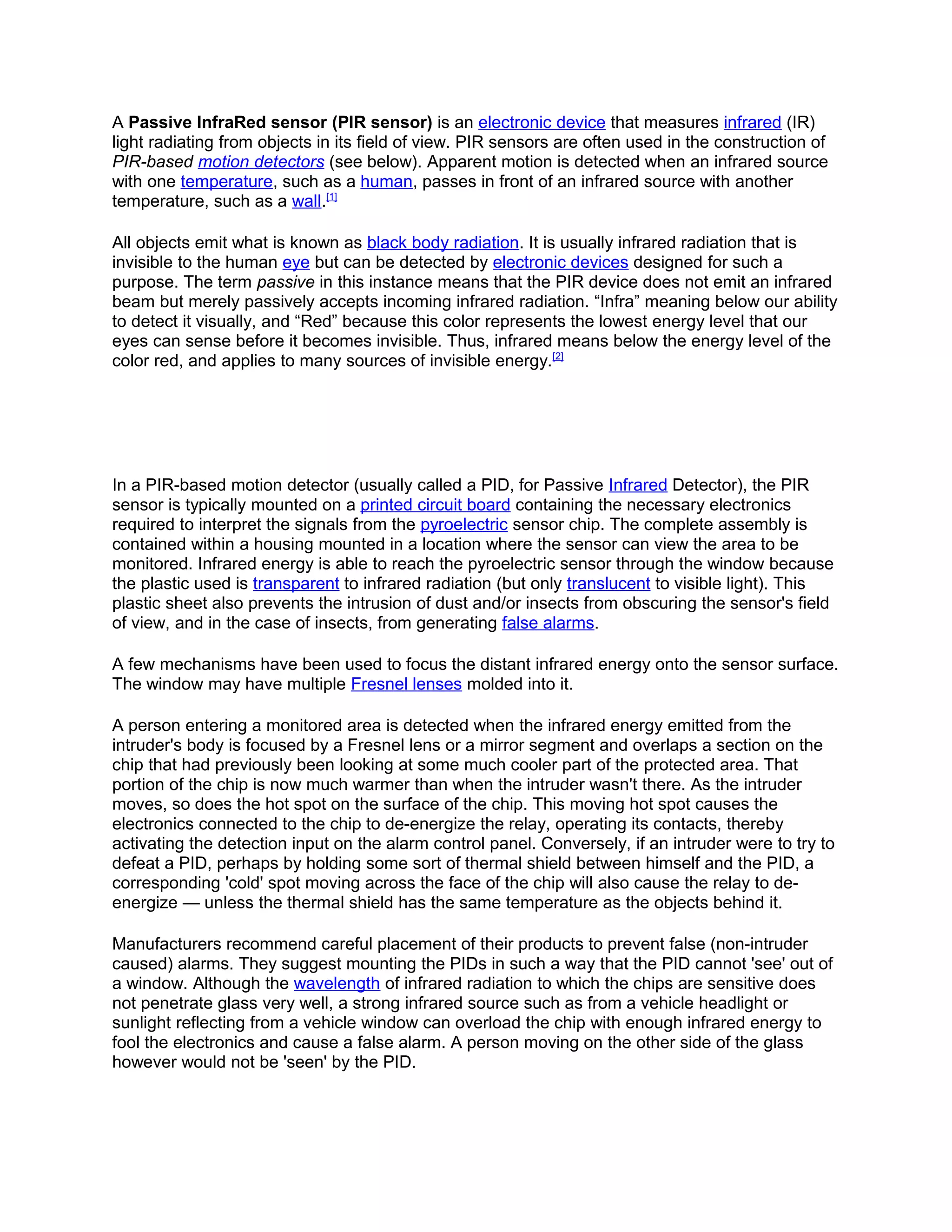A Passive InfraRed sensor (PIR sensor) is an electronic device that measures infrared (IR)
light radiating from objects in its field of view. PIR sensors are often used in the construction of
PIR-based motion detectors (see below). Apparent motion is detected when an infrared source
with one temperature, such as a human, passes in front of an infrared source with another
temperature, such as a wall.[1]
All objects emit what is known as black body radiation. It is usually infrared radiation that is
invisible to the human eye but can be detected by electronic devices designed for such a
purpose. The term passive in this instance means that the PIR device does not emit an infrared
beam but merely passively accepts incoming infrared radiation. “Infra” meaning below our ability
to detect it visually, and “Red” because this color represents the lowest energy level that our
eyes can sense before it becomes invisible. Thus, infrared means below the energy level of the
color red, and applies to many sources of invisible energy.[2]
In a PIR-based motion detector (usually called a PID, for Passive Infrared Detector), the PIR
sensor is typically mounted on a printed circuit board containing the necessary electronics
required to interpret the signals from the pyroelectric sensor chip. The complete assembly is
contained within a housing mounted in a location where the sensor can view the area to be
monitored. Infrared energy is able to reach the pyroelectric sensor through the window because
the plastic used is transparent to infrared radiation (but only translucent to visible light). This
plastic sheet also prevents the intrusion of dust and/or insects from obscuring the sensor's field
of view, and in the case of insects, from generating false alarms.
A few mechanisms have been used to focus the distant infrared energy onto the sensor surface.
The window may have multiple Fresnel lenses molded into it.
A person entering a monitored area is detected when the infrared energy emitted from the
intruder's body is focused by a Fresnel lens or a mirror segment and overlaps a section on the
chip that had previously been looking at some much cooler part of the protected area. That
portion of the chip is now much warmer than when the intruder wasn't there. As the intruder
moves, so does the hot spot on the surface of the chip. This moving hot spot causes the
electronics connected to the chip to de-energize the relay, operating its contacts, thereby
activating the detection input on the alarm control panel. Conversely, if an intruder were to try to
defeat a PID, perhaps by holding some sort of thermal shield between himself and the PID, a
corresponding 'cold' spot moving across the face of the chip will also cause the relay to de-
energize — unless the thermal shield has the same temperature as the objects behind it.
Manufacturers recommend careful placement of their products to prevent false (non-intruder
caused) alarms. They suggest mounting the PIDs in such a way that the PID cannot 'see' out of
a window. Although the wavelength of infrared radiation to which the chips are sensitive does
not penetrate glass very well, a strong infrared source such as from a vehicle headlight or
sunlight reflecting from a vehicle window can overload the chip with enough infrared energy to
fool the electronics and cause a false alarm. A person moving on the other side of the glass
however would not be 'seen' by the PID.
 