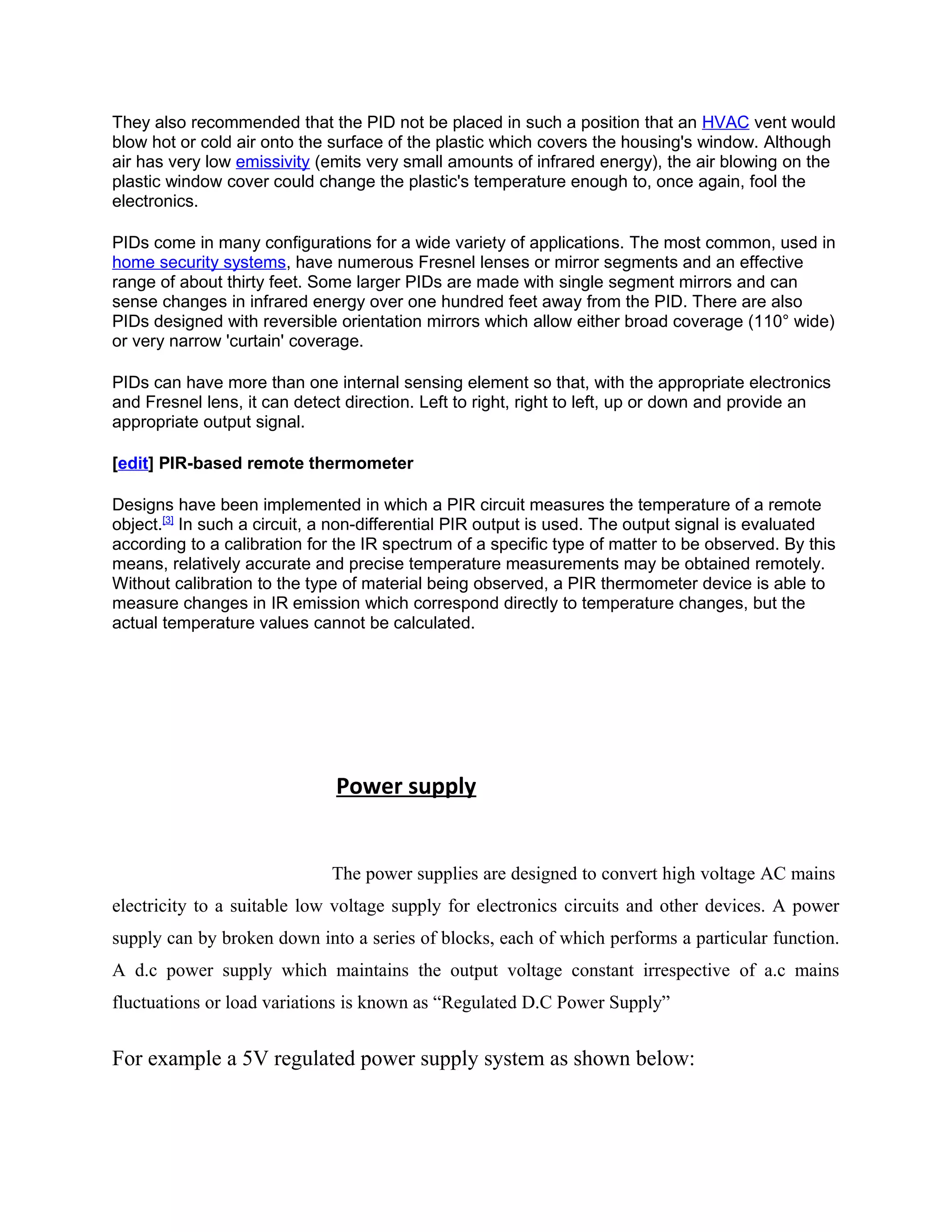 They also recommended that the PID not be placed in such a position that an HVAC vent would
blow hot or cold air onto the surface of the plastic which covers the housing's window. Although
air has very low emissivity (emits very small amounts of infrared energy), the air blowing on the
plastic window cover could change the plastic's temperature enough to, once again, fool the
electronics.
PIDs come in many configurations for a wide variety of applications. The most common, used in
home security systems, have numerous Fresnel lenses or mirror segments and an effective
range of about thirty feet. Some larger PIDs are made with single segment mirrors and can
sense changes in infrared energy over one hundred feet away from the PID. There are also
PIDs designed with reversible orientation mirrors which allow either broad coverage (110° wide)
or very narrow 'curtain' coverage.
PIDs can have more than one internal sensing element so that, with the appropriate electronics
and Fresnel lens, it can detect direction. Left to right, right to left, up or down and provide an
appropriate output signal.
[edit] PIR-based remote thermometer
Designs have been implemented in which a PIR circuit measures the temperature of a remote
object.[3]
In such a circuit, a non-differential PIR output is used. The output signal is evaluated
according to a calibration for the IR spectrum of a specific type of matter to be observed. By this
means, relatively accurate and precise temperature measurements may be obtained remotely.
Without calibration to the type of material being observed, a PIR thermometer device is able to
measure changes in IR emission which correspond directly to temperature changes, but the
actual temperature values cannot be calculated.
Power supply
The power supplies are designed to convert high voltage AC mains
electricity to a suitable low voltage supply for electronics circuits and other devices. A power
supply can by broken down into a series of blocks, each of which performs a particular function.
A d.c power supply which maintains the output voltage constant irrespective of a.c mains
fluctuations or load variations is known as “Regulated D.C Power Supply”
For example a 5V regulated power supply system as shown below:
 