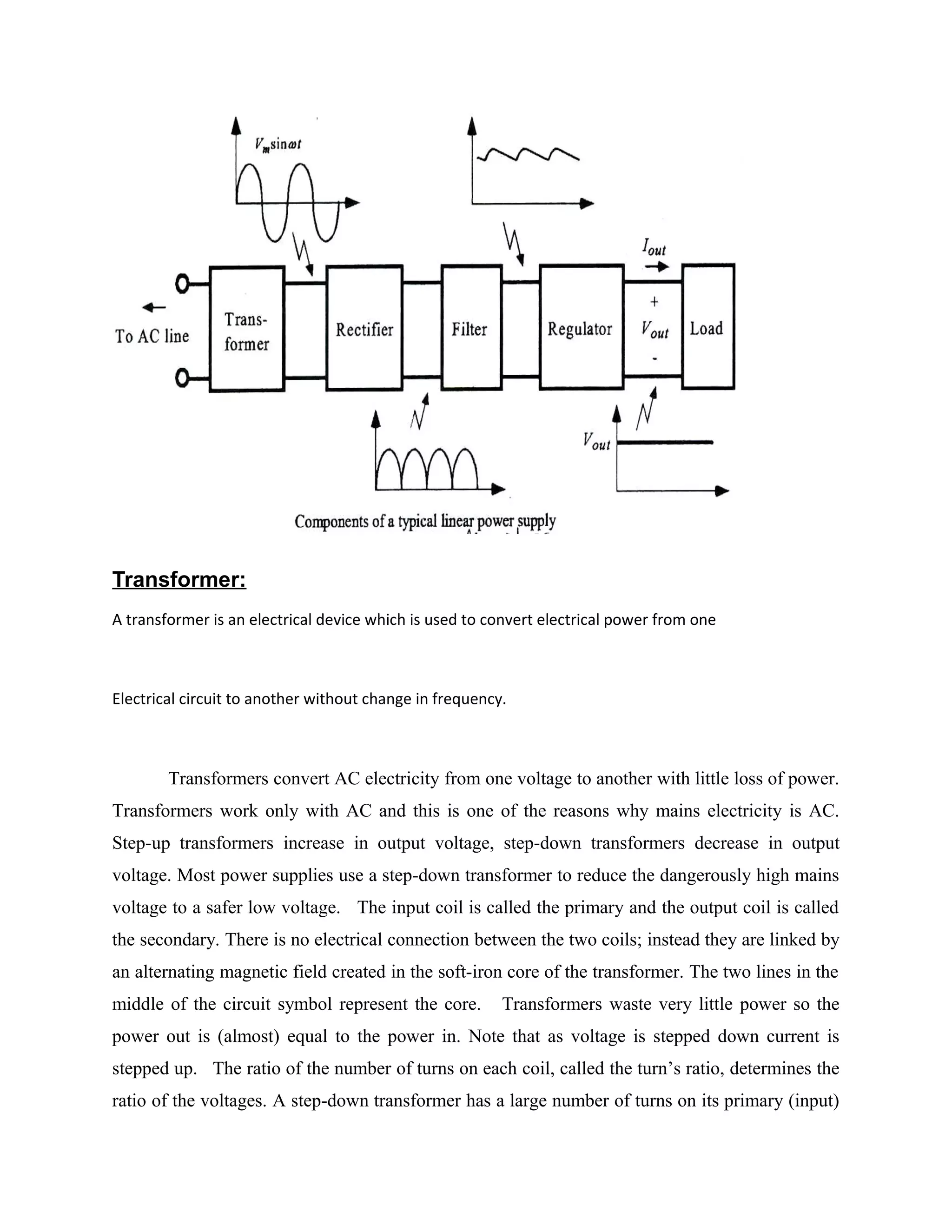 Transformer:
A transformer is an electrical device which is used to convert electrical power from one
Electrical circuit to another without change in frequency.
Transformers convert AC electricity from one voltage to another with little loss of power.
Transformers work only with AC and this is one of the reasons why mains electricity is AC.
Step-up transformers increase in output voltage, step-down transformers decrease in output
voltage. Most power supplies use a step-down transformer to reduce the dangerously high mains
voltage to a safer low voltage. The input coil is called the primary and the output coil is called
the secondary. There is no electrical connection between the two coils; instead they are linked by
an alternating magnetic field created in the soft-iron core of the transformer. The two lines in the
middle of the circuit symbol represent the core. Transformers waste very little power so the
power out is (almost) equal to the power in. Note that as voltage is stepped down current is
stepped up. The ratio of the number of turns on each coil, called the turn’s ratio, determines the
ratio of the voltages. A step-down transformer has a large number of turns on its primary (input)
 