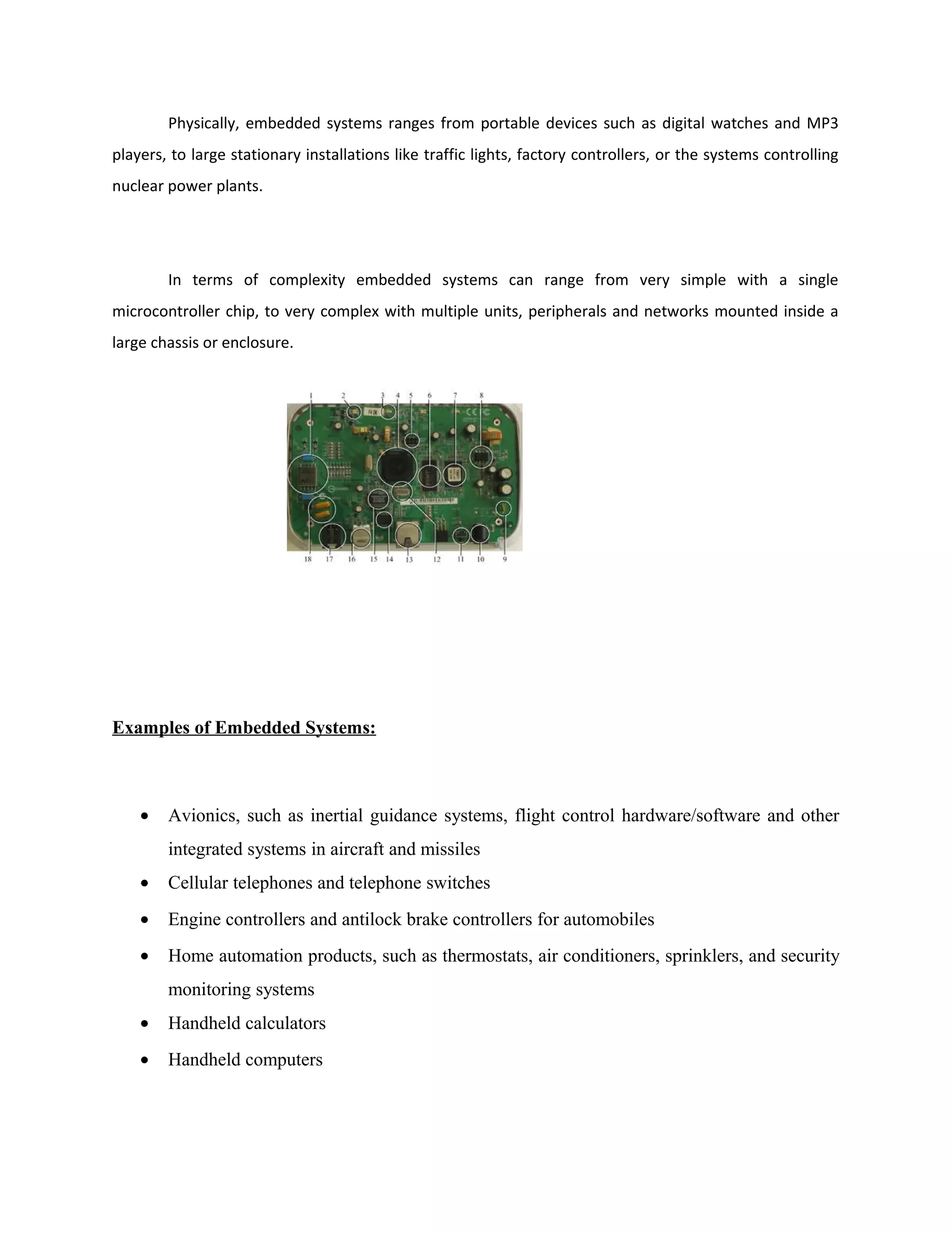 Physically, embedded systems ranges from portable devices such as digital watches and MP3
players, to large stationary installations like traffic lights, factory controllers, or the systems controlling
nuclear power plants.
In terms of complexity embedded systems can range from very simple with a single
microcontroller chip, to very complex with multiple units, peripherals and networks mounted inside a
large chassis or enclosure.
Examples of Embedded Systems:
• Avionics, such as inertial guidance systems, flight control hardware/software and other
integrated systems in aircraft and missiles
• Cellular telephones and telephone switches
• Engine controllers and antilock brake controllers for automobiles
• Home automation products, such as thermostats, air conditioners, sprinklers, and security
monitoring systems
• Handheld calculators
• Handheld computers
 