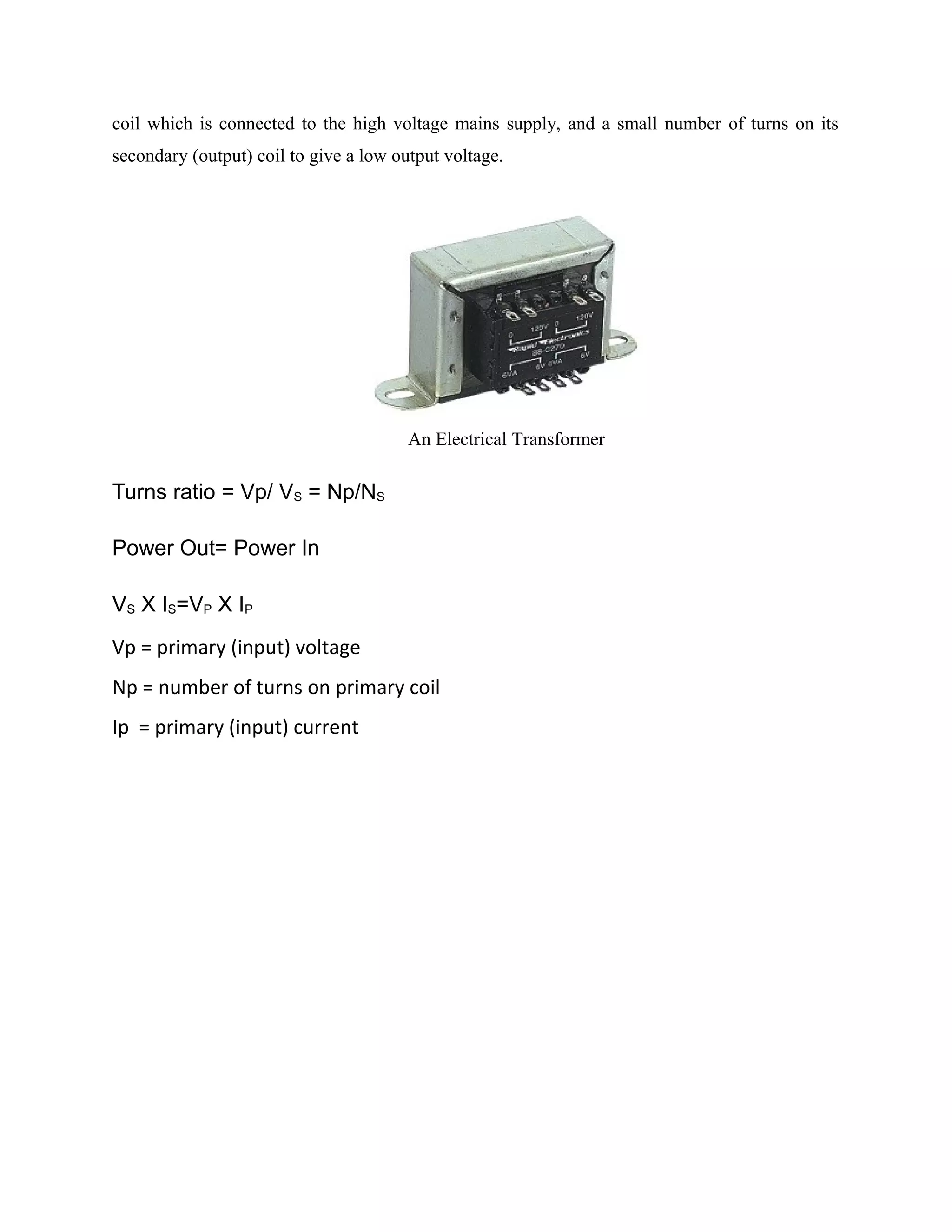 coil which is connected to the high voltage mains supply, and a small number of turns on its
secondary (output) coil to give a low output voltage.
An Electrical Transformer
Turns ratio = Vp/ VS = Np/NS
Power Out= Power In
VS X IS=VP X IP
Vp = primary (input) voltage
Np = number of turns on primary coil
Ip = primary (input) current
 