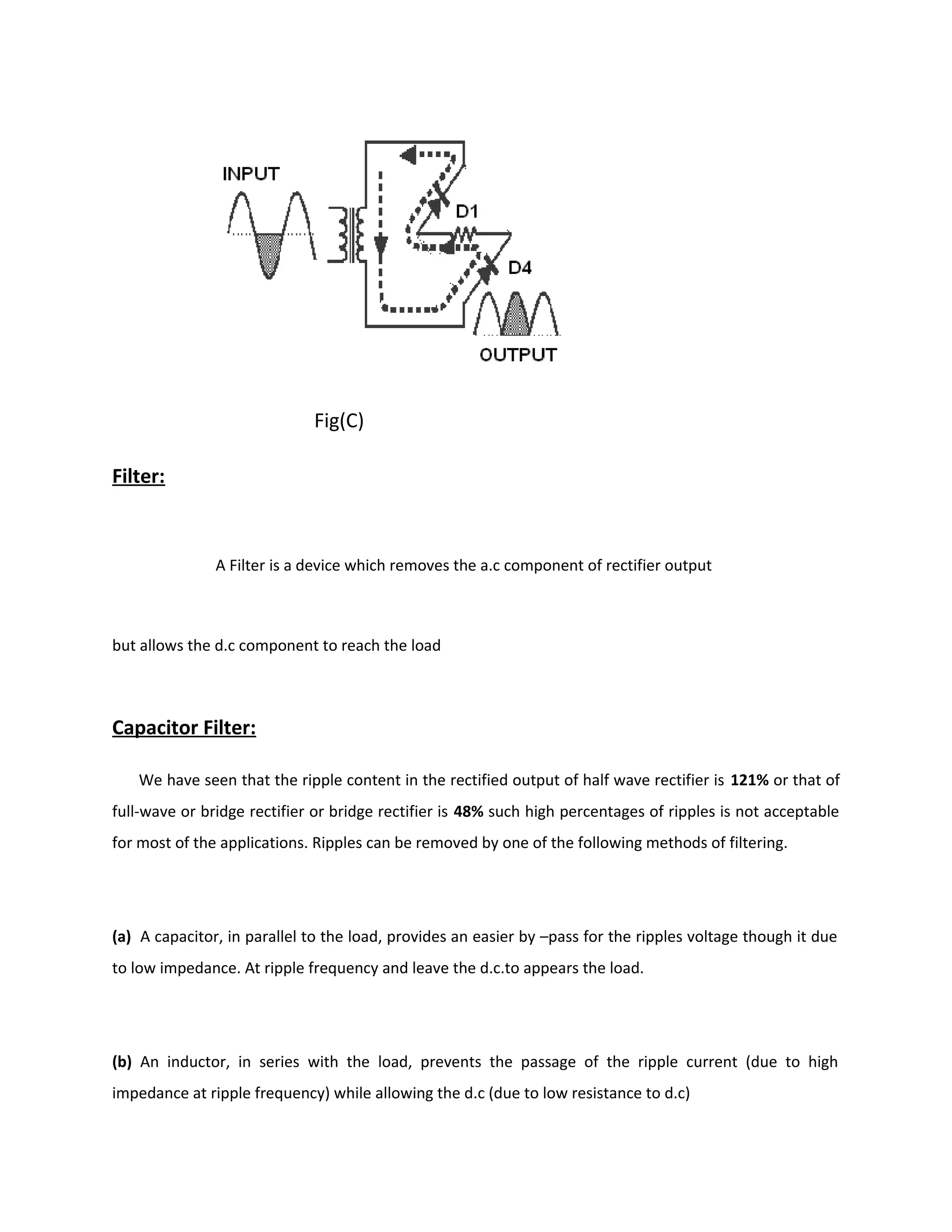 Fig(C)
Filter:
A Filter is a device which removes the a.c component of rectifier output
but allows the d.c component to reach the load
Capacitor Filter:
We have seen that the ripple content in the rectified output of half wave rectifier is 121% or that of
full-wave or bridge rectifier or bridge rectifier is 48% such high percentages of ripples is not acceptable
for most of the applications. Ripples can be removed by one of the following methods of filtering.
(a) A capacitor, in parallel to the load, provides an easier by –pass for the ripples voltage though it due
to low impedance. At ripple frequency and leave the d.c.to appears the load.
(b) An inductor, in series with the load, prevents the passage of the ripple current (due to high
impedance at ripple frequency) while allowing the d.c (due to low resistance to d.c)
 
