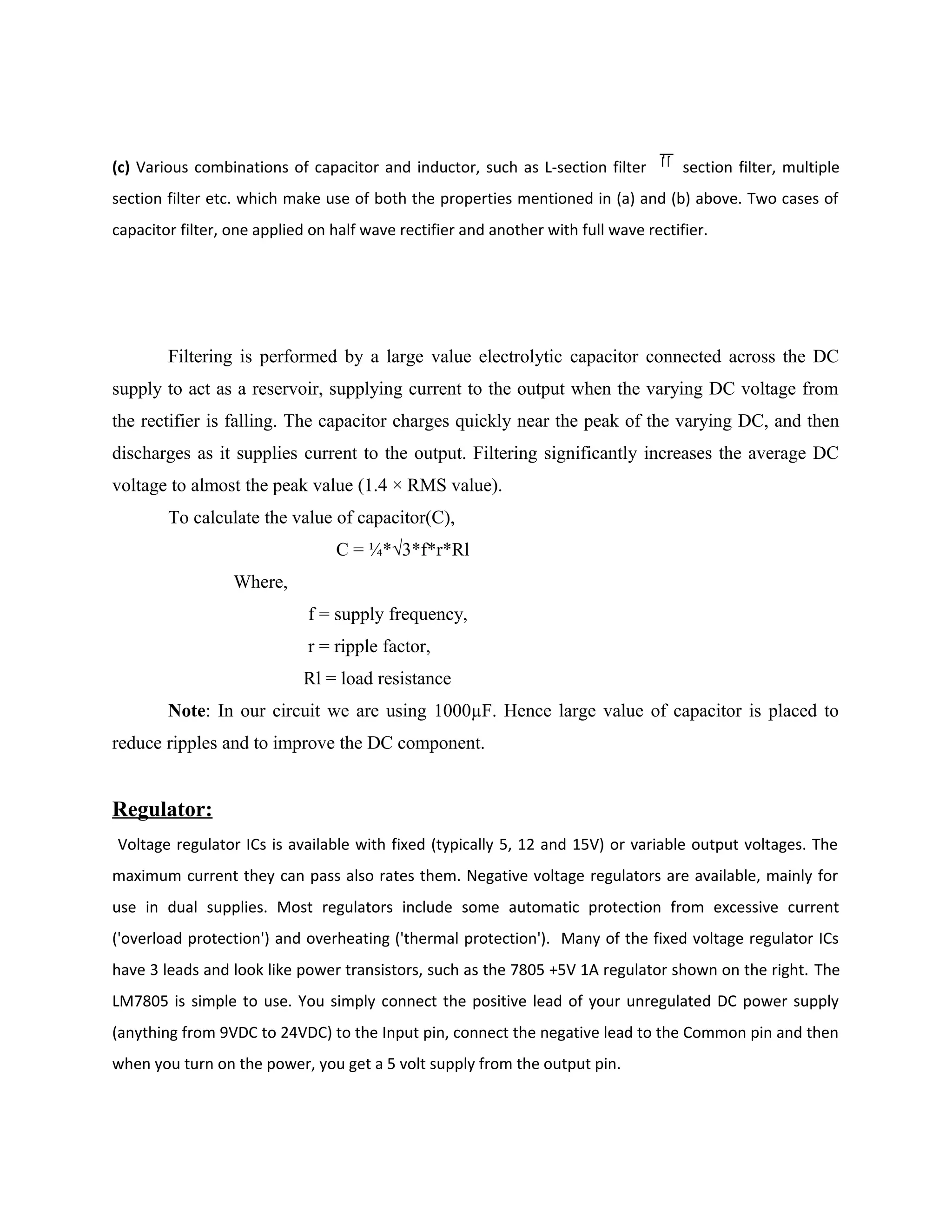 (c) Various combinations of capacitor and inductor, such as L-section filter section filter, multiple
section filter etc. which make use of both the properties mentioned in (a) and (b) above. Two cases of
capacitor filter, one applied on half wave rectifier and another with full wave rectifier.
Filtering is performed by a large value electrolytic capacitor connected across the DC
supply to act as a reservoir, supplying current to the output when the varying DC voltage from
the rectifier is falling. The capacitor charges quickly near the peak of the varying DC, and then
discharges as it supplies current to the output. Filtering significantly increases the average DC
voltage to almost the peak value (1.4 × RMS value).
To calculate the value of capacitor(C),
C = ¼*√3*f*r*Rl
Where,
f = supply frequency,
r = ripple factor,
Rl = load resistance
Note: In our circuit we are using 1000µF. Hence large value of capacitor is placed to
reduce ripples and to improve the DC component.
Regulator:
Voltage regulator ICs is available with fixed (typically 5, 12 and 15V) or variable output voltages. The
maximum current they can pass also rates them. Negative voltage regulators are available, mainly for
use in dual supplies. Most regulators include some automatic protection from excessive current
('overload protection') and overheating ('thermal protection'). Many of the fixed voltage regulator ICs
have 3 leads and look like power transistors, such as the 7805 +5V 1A regulator shown on the right. The
LM7805 is simple to use. You simply connect the positive lead of your unregulated DC power supply
(anything from 9VDC to 24VDC) to the Input pin, connect the negative lead to the Common pin and then
when you turn on the power, you get a 5 volt supply from the output pin.
 