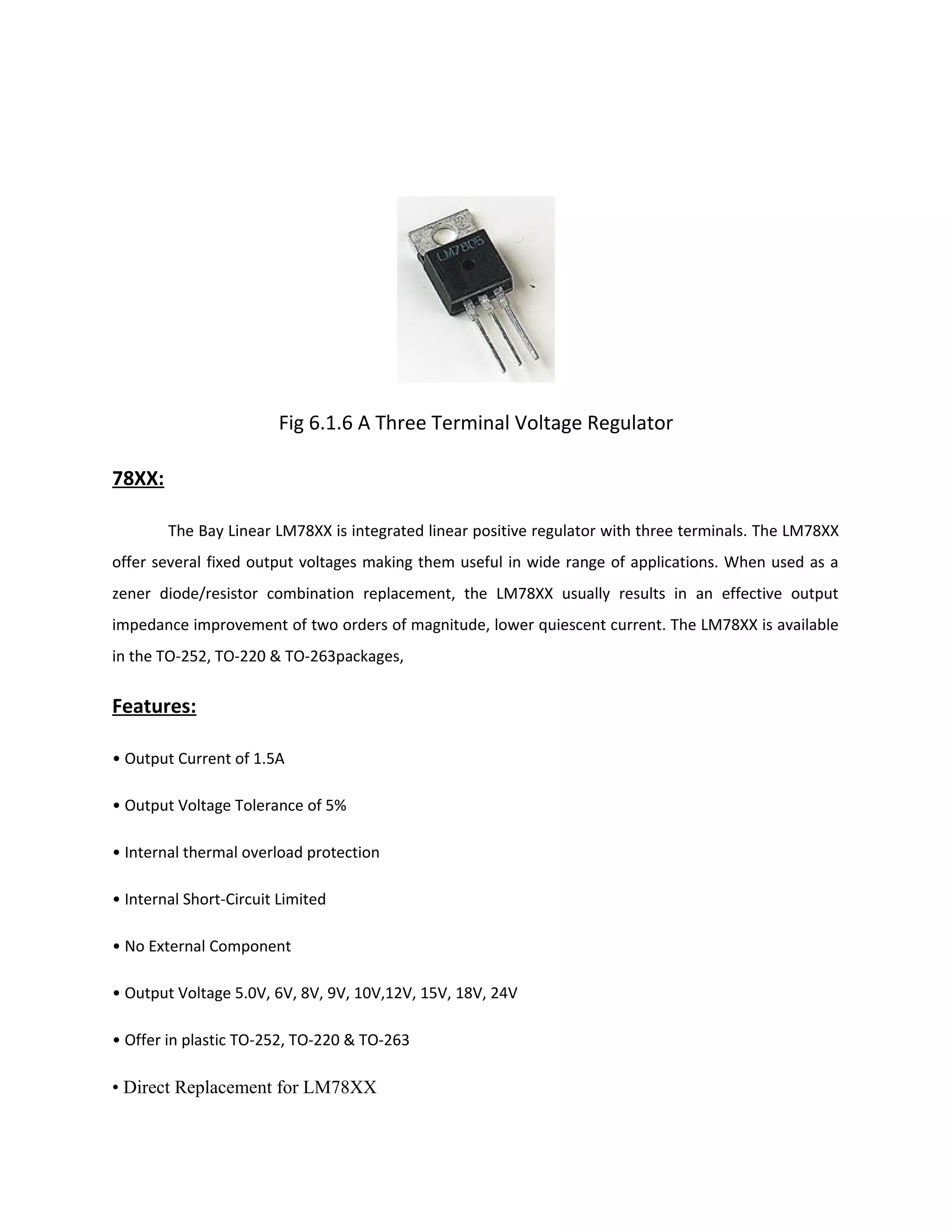 Fig 6.1.6 A Three Terminal Voltage Regulator
78XX:
The Bay Linear LM78XX is integrated linear positive regulator with three terminals. The LM78XX
offer several fixed output voltages making them useful in wide range of applications. When used as a
zener diode/resistor combination replacement, the LM78XX usually results in an effective output
impedance improvement of two orders of magnitude, lower quiescent current. The LM78XX is available
in the TO-252, TO-220 & TO-263packages,
Features:
• Output Current of 1.5A
• Output Voltage Tolerance of 5%
• Internal thermal overload protection
• Internal Short-Circuit Limited
• No External Component
• Output Voltage 5.0V, 6V, 8V, 9V, 10V,12V, 15V, 18V, 24V
• Offer in plastic TO-252, TO-220 & TO-263
• Direct Replacement for LM78XX
 