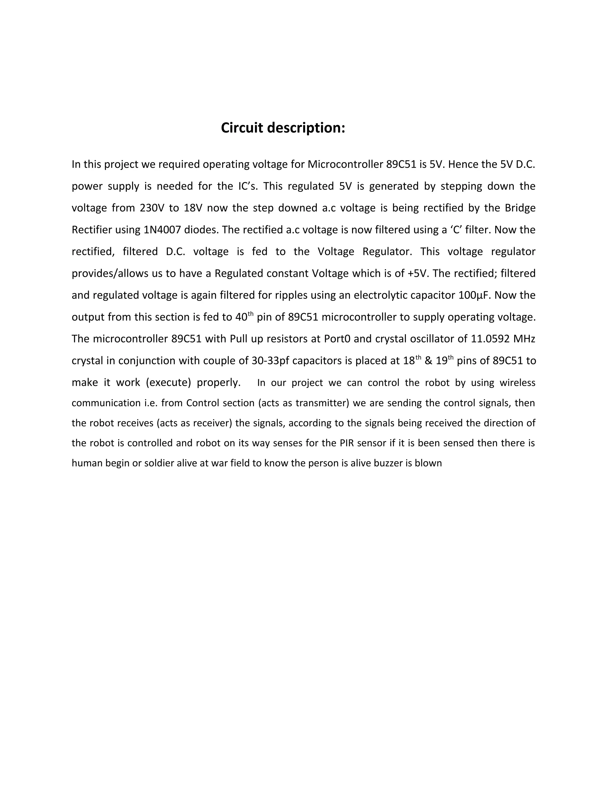 Circuit description:
In this project we required operating voltage for Microcontroller 89C51 is 5V. Hence the 5V D.C.
power supply is needed for the IC’s. This regulated 5V is generated by stepping down the
voltage from 230V to 18V now the step downed a.c voltage is being rectified by the Bridge
Rectifier using 1N4007 diodes. The rectified a.c voltage is now filtered using a ‘C’ filter. Now the
rectified, filtered D.C. voltage is fed to the Voltage Regulator. This voltage regulator
provides/allows us to have a Regulated constant Voltage which is of +5V. The rectified; filtered
and regulated voltage is again filtered for ripples using an electrolytic capacitor 100μF. Now the
output from this section is fed to 40th
pin of 89C51 microcontroller to supply operating voltage.
The microcontroller 89C51 with Pull up resistors at Port0 and crystal oscillator of 11.0592 MHz
crystal in conjunction with couple of 30-33pf capacitors is placed at 18th
& 19th
pins of 89C51 to
make it work (execute) properly. In our project we can control the robot by using wireless
communication i.e. from Control section (acts as transmitter) we are sending the control signals, then
the robot receives (acts as receiver) the signals, according to the signals being received the direction of
the robot is controlled and robot on its way senses for the PIR sensor if it is been sensed then there is
human begin or soldier alive at war field to know the person is alive buzzer is blown
 