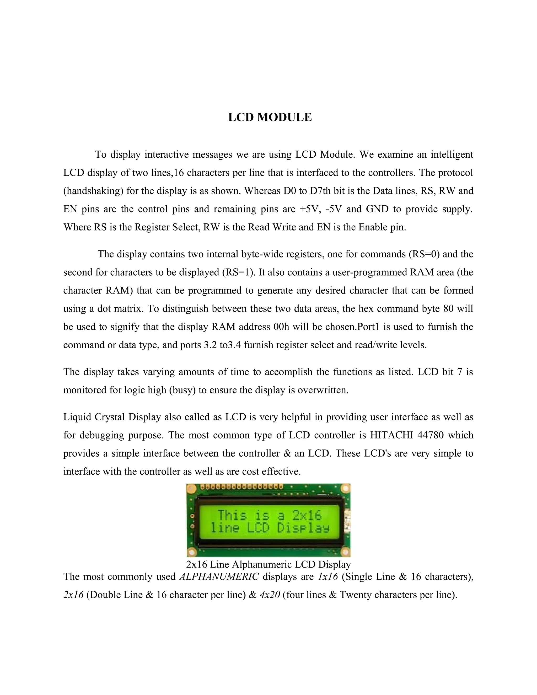 LCD MODULE
To display interactive messages we are using LCD Module. We examine an intelligent
LCD display of two lines,16 characters per line that is interfaced to the controllers. The protocol
(handshaking) for the display is as shown. Whereas D0 to D7th bit is the Data lines, RS, RW and
EN pins are the control pins and remaining pins are +5V, -5V and GND to provide supply.
Where RS is the Register Select, RW is the Read Write and EN is the Enable pin.
The display contains two internal byte-wide registers, one for commands (RS=0) and the
second for characters to be displayed (RS=1). It also contains a user-programmed RAM area (the
character RAM) that can be programmed to generate any desired character that can be formed
using a dot matrix. To distinguish between these two data areas, the hex command byte 80 will
be used to signify that the display RAM address 00h will be chosen.Port1 is used to furnish the
command or data type, and ports 3.2 to3.4 furnish register select and read/write levels.
The display takes varying amounts of time to accomplish the functions as listed. LCD bit 7 is
monitored for logic high (busy) to ensure the display is overwritten.
Liquid Crystal Display also called as LCD is very helpful in providing user interface as well as
for debugging purpose. The most common type of LCD controller is HITACHI 44780 which
provides a simple interface between the controller & an LCD. These LCD's are very simple to
interface with the controller as well as are cost effective.
2x16 Line Alphanumeric LCD Display
The most commonly used ALPHANUMERIC displays are 1x16 (Single Line & 16 characters),
2x16 (Double Line & 16 character per line) & 4x20 (four lines & Twenty characters per line).
 