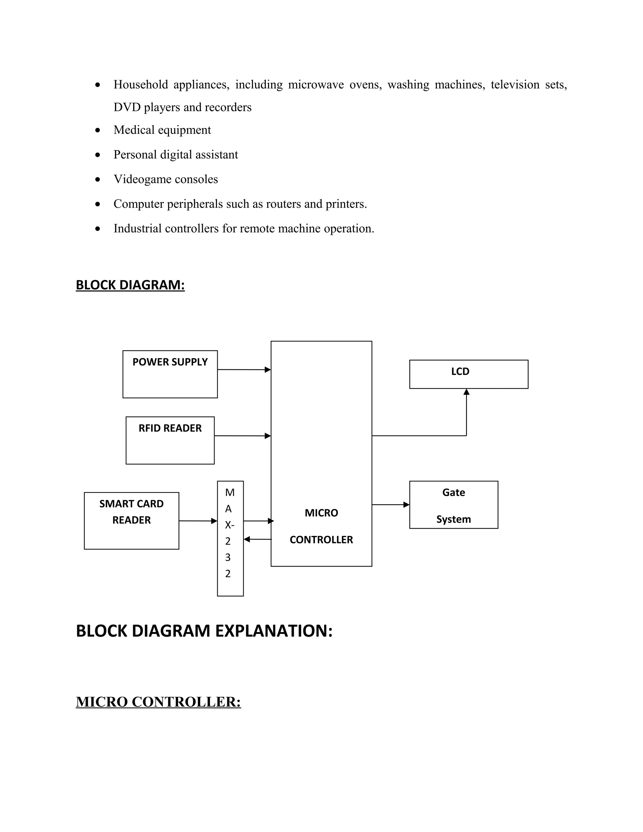 • Household appliances, including microwave ovens, washing machines, television sets,
DVD players and recorders
• Medical equipment
• Personal digital assistant
• Videogame consoles
• Computer peripherals such as routers and printers.
• Industrial controllers for remote machine operation.
BLOCK DIAGRAM:
BLOCK DIAGRAM EXPLANATION:
MICRO CONTROLLER:
MICRO
CONTROLLER
POWER SUPPLY
LCD
RFID READER
SMART CARD
READER
M
A
X-
2
3
2
Gate
System
 