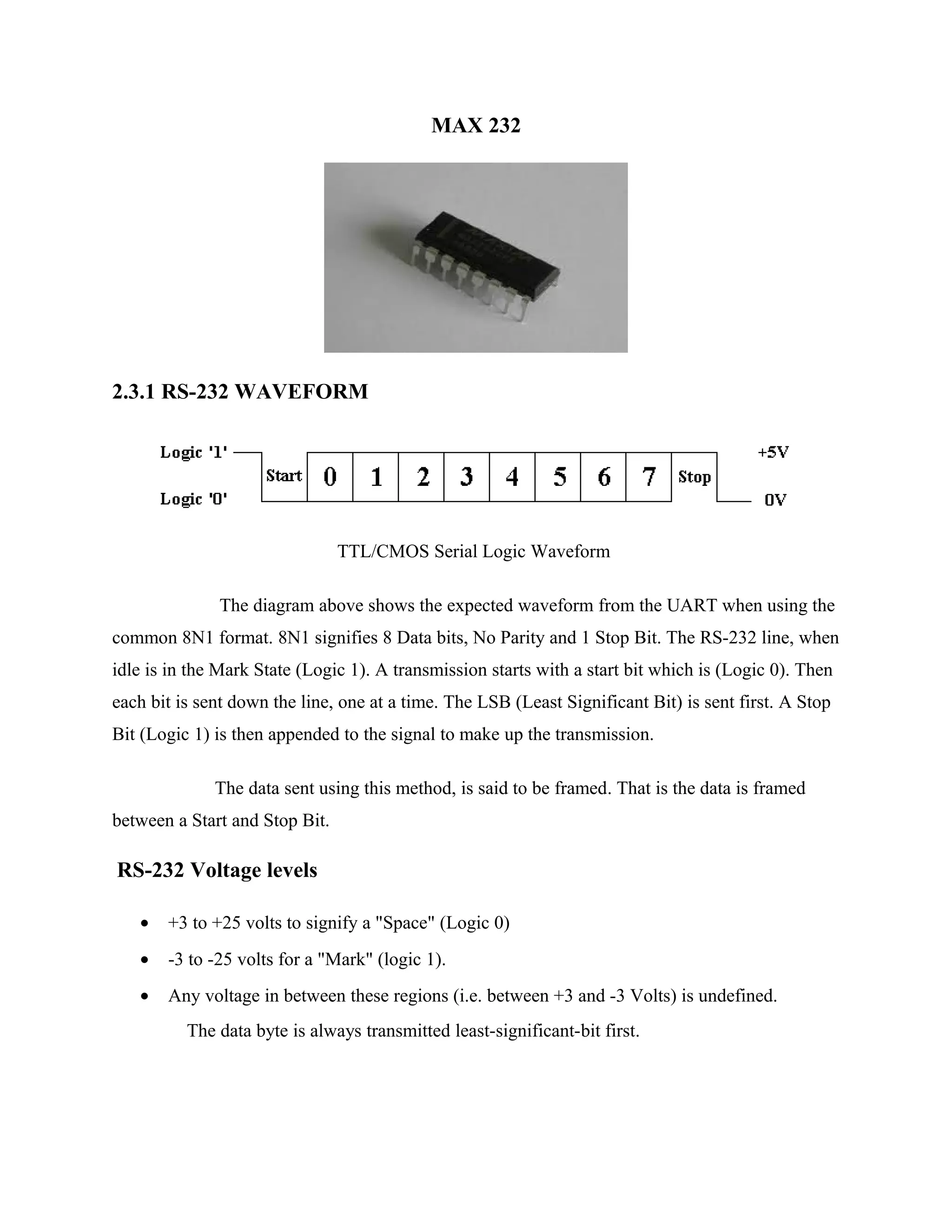 MAX 232
2.3.1 RS-232 WAVEFORM
TTL/CMOS Serial Logic Waveform
The diagram above shows the expected waveform from the UART when using the
common 8N1 format. 8N1 signifies 8 Data bits, No Parity and 1 Stop Bit. The RS-232 line, when
idle is in the Mark State (Logic 1). A transmission starts with a start bit which is (Logic 0). Then
each bit is sent down the line, one at a time. The LSB (Least Significant Bit) is sent first. A Stop
Bit (Logic 1) is then appended to the signal to make up the transmission.
The data sent using this method, is said to be framed. That is the data is framed
between a Start and Stop Bit.
RS-232 Voltage levels
• +3 to +25 volts to signify a "Space" (Logic 0)
• -3 to -25 volts for a "Mark" (logic 1).
• Any voltage in between these regions (i.e. between +3 and -3 Volts) is undefined.
The data byte is always transmitted least-significant-bit first.
 