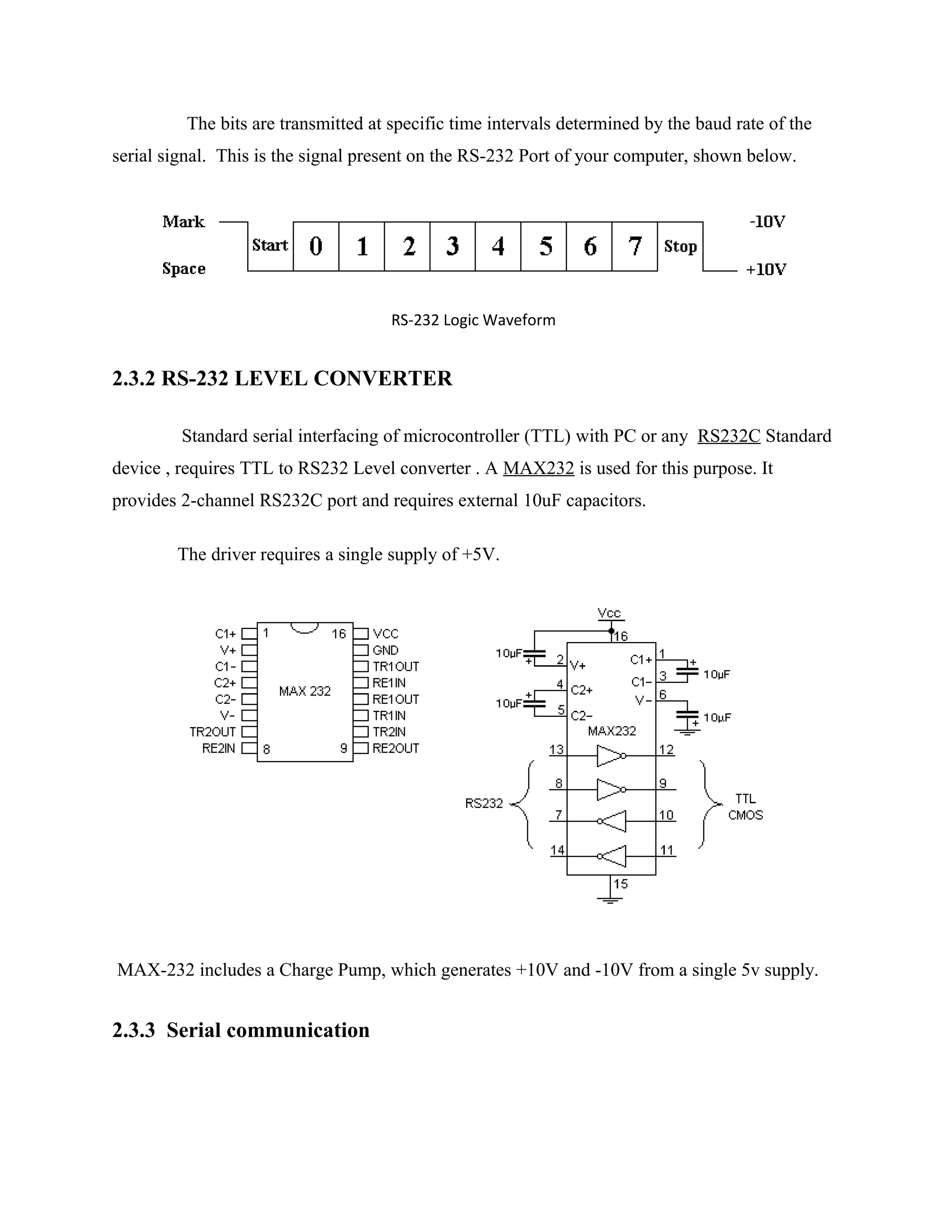 The bits are transmitted at specific time intervals determined by the baud rate of the
serial signal. This is the signal present on the RS-232 Port of your computer, shown below.
RS-232 Logic Waveform
2.3.2 RS-232 LEVEL CONVERTER
Standard serial interfacing of microcontroller (TTL) with PC or any RS232C Standard
device , requires TTL to RS232 Level converter . A MAX232 is used for this purpose. It
provides 2-channel RS232C port and requires external 10uF capacitors.
The driver requires a single supply of +5V.
MAX-232 includes a Charge Pump, which generates +10V and -10V from a single 5v supply.
2.3.3 Serial communication
 