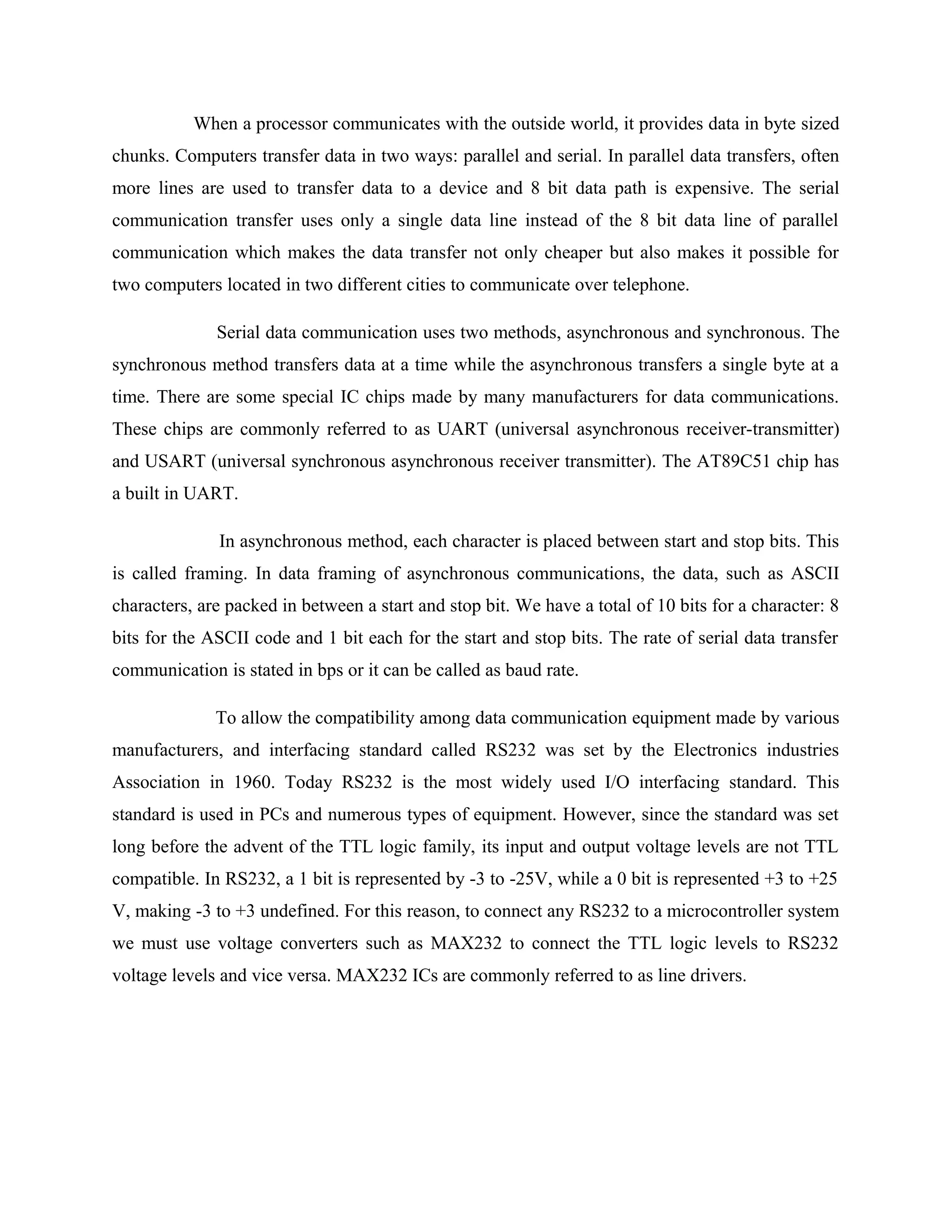 When a processor communicates with the outside world, it provides data in byte sized
chunks. Computers transfer data in two ways: parallel and serial. In parallel data transfers, often
more lines are used to transfer data to a device and 8 bit data path is expensive. The serial
communication transfer uses only a single data line instead of the 8 bit data line of parallel
communication which makes the data transfer not only cheaper but also makes it possible for
two computers located in two different cities to communicate over telephone.
Serial data communication uses two methods, asynchronous and synchronous. The
synchronous method transfers data at a time while the asynchronous transfers a single byte at a
time. There are some special IC chips made by many manufacturers for data communications.
These chips are commonly referred to as UART (universal asynchronous receiver-transmitter)
and USART (universal synchronous asynchronous receiver transmitter). The AT89C51 chip has
a built in UART.
In asynchronous method, each character is placed between start and stop bits. This
is called framing. In data framing of asynchronous communications, the data, such as ASCII
characters, are packed in between a start and stop bit. We have a total of 10 bits for a character: 8
bits for the ASCII code and 1 bit each for the start and stop bits. The rate of serial data transfer
communication is stated in bps or it can be called as baud rate.
To allow the compatibility among data communication equipment made by various
manufacturers, and interfacing standard called RS232 was set by the Electronics industries
Association in 1960. Today RS232 is the most widely used I/O interfacing standard. This
standard is used in PCs and numerous types of equipment. However, since the standard was set
long before the advent of the TTL logic family, its input and output voltage levels are not TTL
compatible. In RS232, a 1 bit is represented by -3 to -25V, while a 0 bit is represented +3 to +25
V, making -3 to +3 undefined. For this reason, to connect any RS232 to a microcontroller system
we must use voltage converters such as MAX232 to connect the TTL logic levels to RS232
voltage levels and vice versa. MAX232 ICs are commonly referred to as line drivers.
 