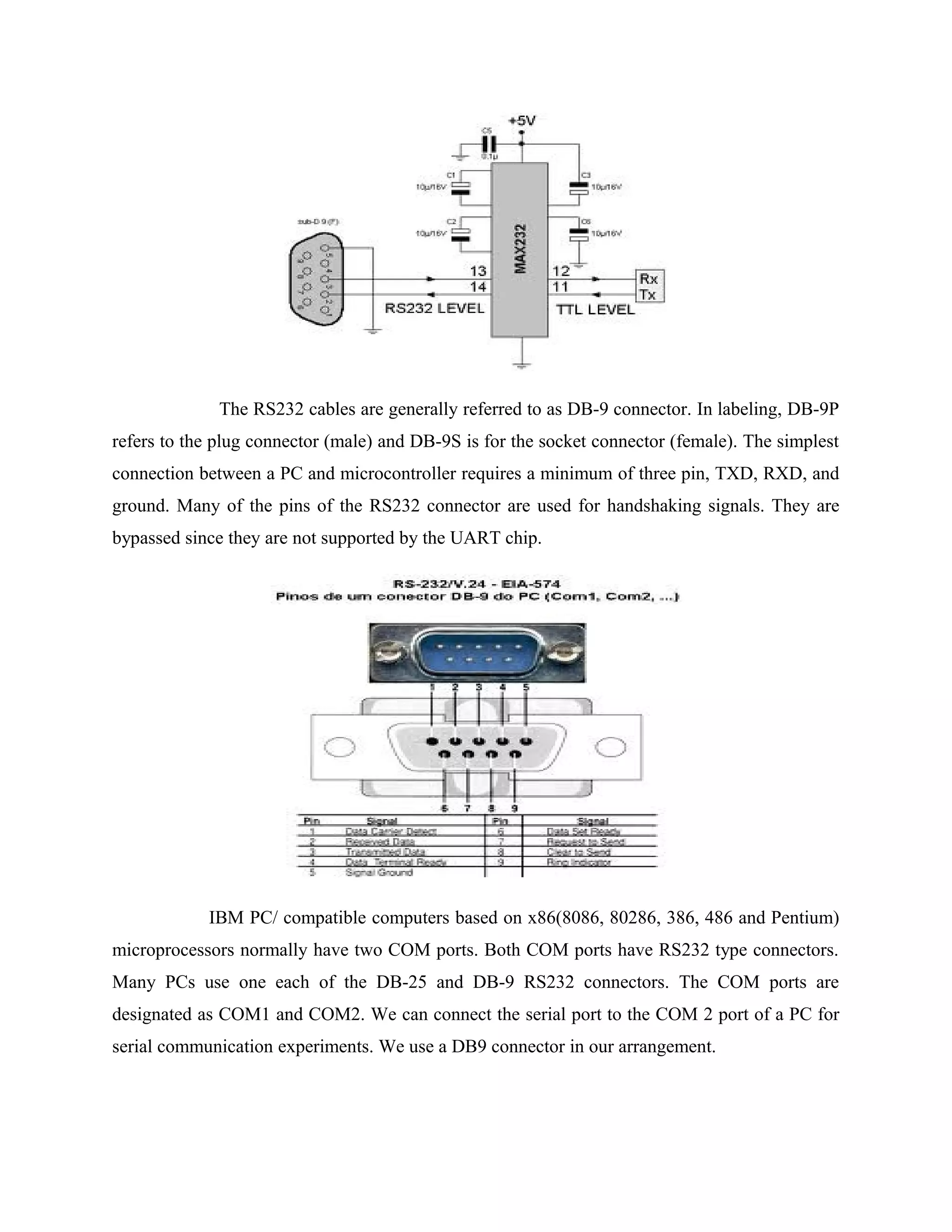The RS232 cables are generally referred to as DB-9 connector. In labeling, DB-9P
refers to the plug connector (male) and DB-9S is for the socket connector (female). The simplest
connection between a PC and microcontroller requires a minimum of three pin, TXD, RXD, and
ground. Many of the pins of the RS232 connector are used for handshaking signals. They are
bypassed since they are not supported by the UART chip.
IBM PC/ compatible computers based on x86(8086, 80286, 386, 486 and Pentium)
microprocessors normally have two COM ports. Both COM ports have RS232 type connectors.
Many PCs use one each of the DB-25 and DB-9 RS232 connectors. The COM ports are
designated as COM1 and COM2. We can connect the serial port to the COM 2 port of a PC for
serial communication experiments. We use a DB9 connector in our arrangement.
 