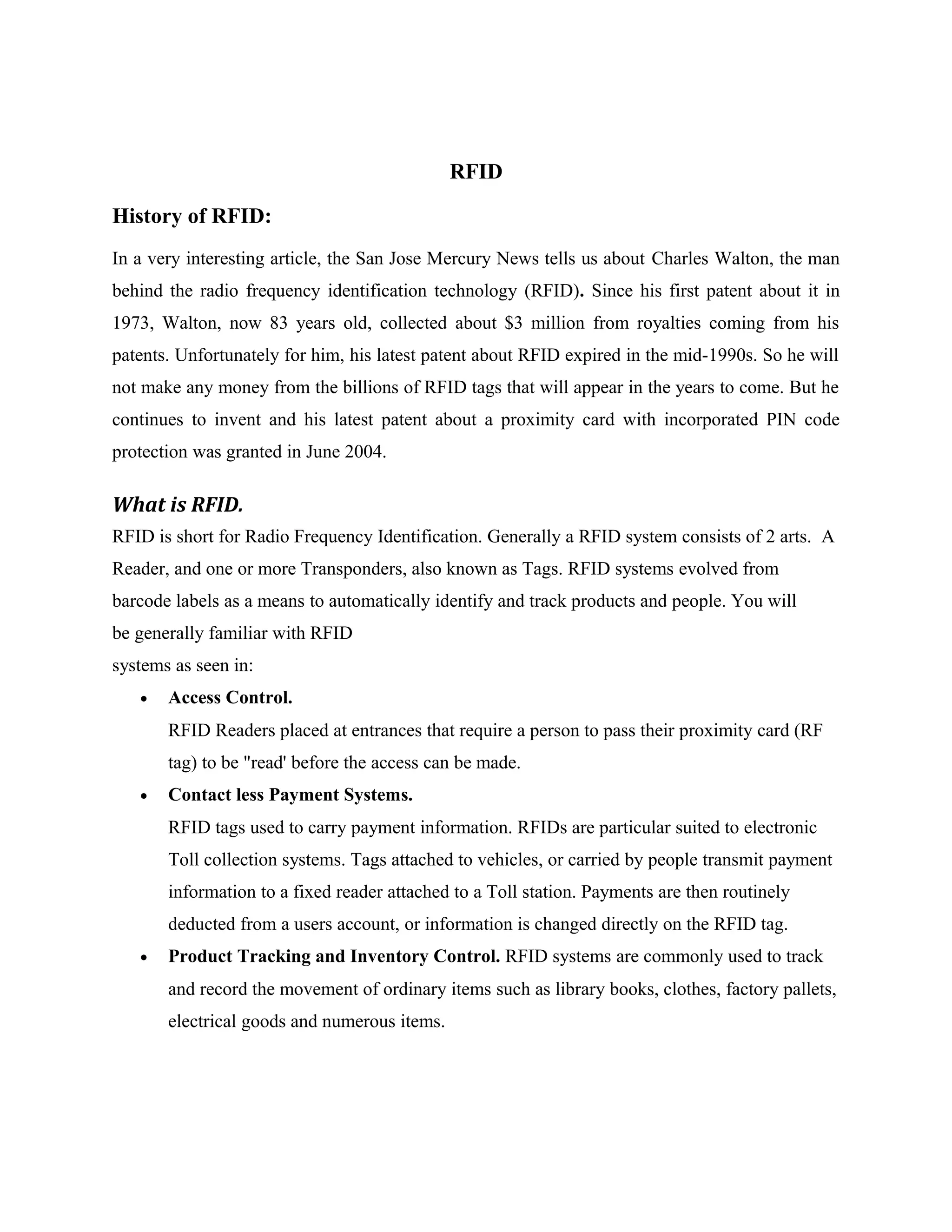 RFID
History of RFID:
In a very interesting article, the San Jose Mercury News tells us about Charles Walton, the man
behind the radio frequency identification technology (RFID). Since his first patent about it in
1973, Walton, now 83 years old, collected about $3 million from royalties coming from his
patents. Unfortunately for him, his latest patent about RFID expired in the mid-1990s. So he will
not make any money from the billions of RFID tags that will appear in the years to come. But he
continues to invent and his latest patent about a proximity card with incorporated PIN code
protection was granted in June 2004.
What is RFID.
RFID is short for Radio Frequency Identification. Generally a RFID system consists of 2 arts. A
Reader, and one or more Transponders, also known as Tags. RFID systems evolved from
barcode labels as a means to automatically identify and track products and people. You will
be generally familiar with RFID
systems as seen in:
• Access Control.
RFID Readers placed at entrances that require a person to pass their proximity card (RF
tag) to be "read' before the access can be made.
• Contact less Payment Systems.
RFID tags used to carry payment information. RFIDs are particular suited to electronic
Toll collection systems. Tags attached to vehicles, or carried by people transmit payment
information to a fixed reader attached to a Toll station. Payments are then routinely
deducted from a users account, or information is changed directly on the RFID tag.
• Product Tracking and Inventory Control. RFID systems are commonly used to track
and record the movement of ordinary items such as library books, clothes, factory pallets,
electrical goods and numerous items.
 