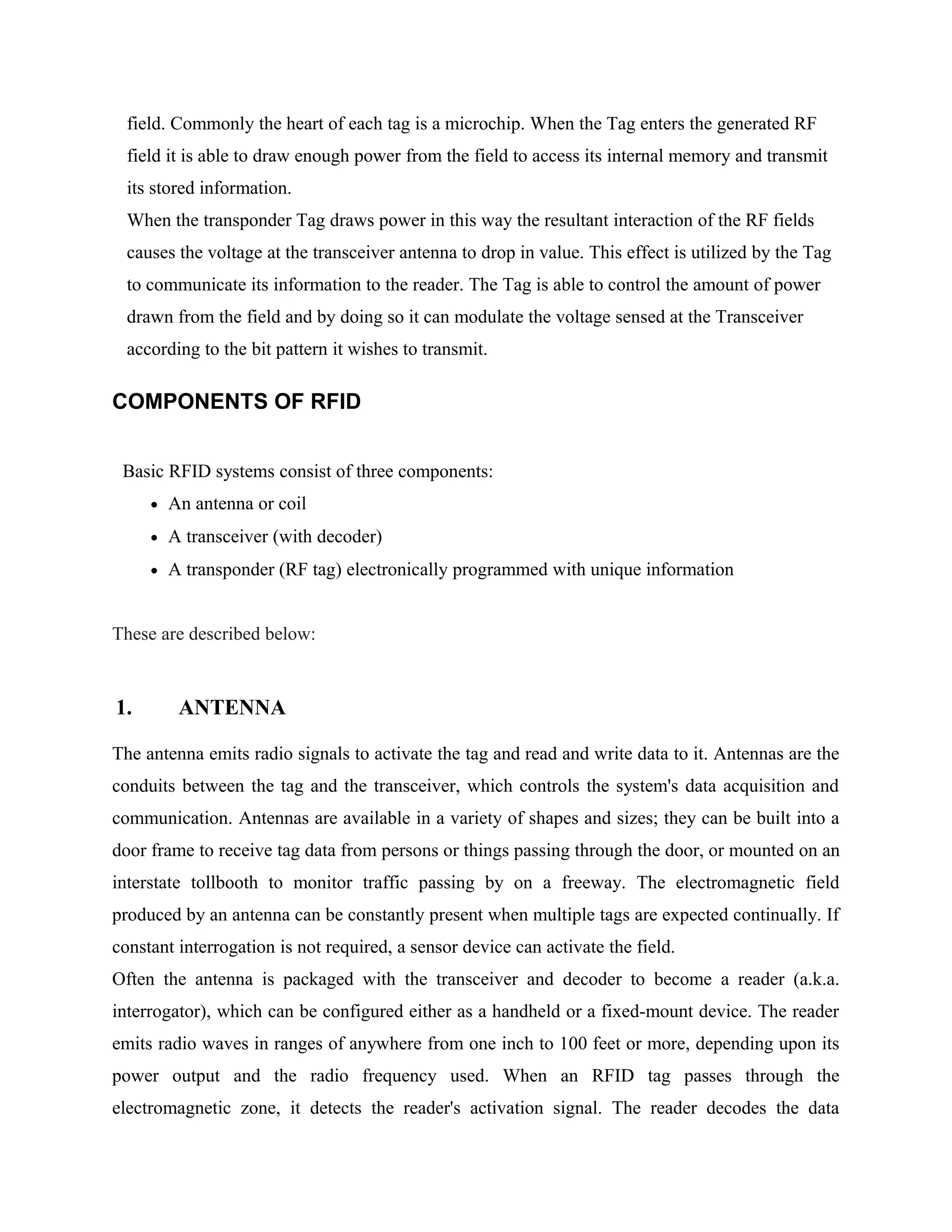 field. Commonly the heart of each tag is a microchip. When the Tag enters the generated RF
field it is able to draw enough power from the field to access its internal memory and transmit
its stored information.
When the transponder Tag draws power in this way the resultant interaction of the RF fields
causes the voltage at the transceiver antenna to drop in value. This effect is utilized by the Tag
to communicate its information to the reader. The Tag is able to control the amount of power
drawn from the field and by doing so it can modulate the voltage sensed at the Transceiver
according to the bit pattern it wishes to transmit.
COMPONENTS OF RFID
Basic RFID systems consist of three components:
• An antenna or coil
• A transceiver (with decoder)
• A transponder (RF tag) electronically programmed with unique information
These are described below:
1. ANTENNA
The antenna emits radio signals to activate the tag and read and write data to it. Antennas are the
conduits between the tag and the transceiver, which controls the system's data acquisition and
communication. Antennas are available in a variety of shapes and sizes; they can be built into a
door frame to receive tag data from persons or things passing through the door, or mounted on an
interstate tollbooth to monitor traffic passing by on a freeway. The electromagnetic field
produced by an antenna can be constantly present when multiple tags are expected continually. If
constant interrogation is not required, a sensor device can activate the field.
Often the antenna is packaged with the transceiver and decoder to become a reader (a.k.a.
interrogator), which can be configured either as a handheld or a fixed-mount device. The reader
emits radio waves in ranges of anywhere from one inch to 100 feet or more, depending upon its
power output and the radio frequency used. When an RFID tag passes through the
electromagnetic zone, it detects the reader's activation signal. The reader decodes the data
 