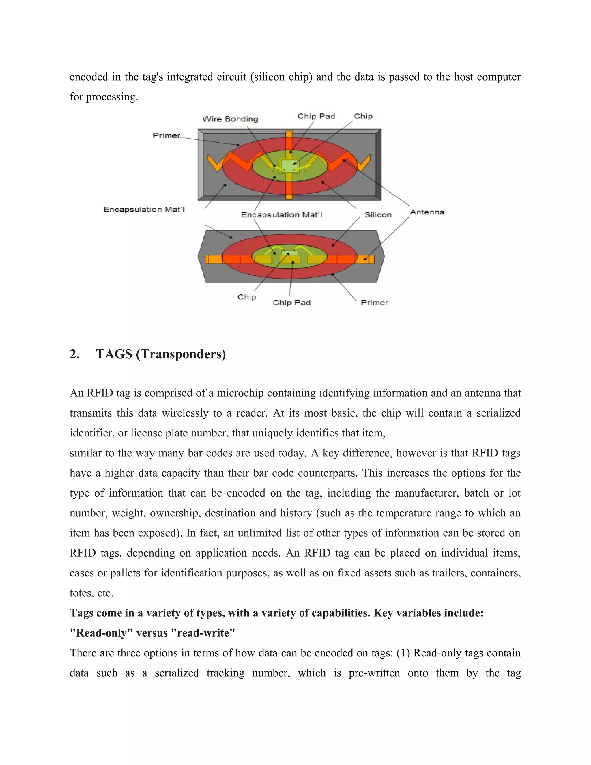 encoded in the tag's integrated circuit (silicon chip) and the data is passed to the host computer
for processing.
2. TAGS (Transponders)
An RFID tag is comprised of a microchip containing identifying information and an antenna that
transmits this data wirelessly to a reader. At its most basic, the chip will contain a serialized
identifier, or license plate number, that uniquely identifies that item,
similar to the way many bar codes are used today. A key difference, however is that RFID tags
have a higher data capacity than their bar code counterparts. This increases the options for the
type of information that can be encoded on the tag, including the manufacturer, batch or lot
number, weight, ownership, destination and history (such as the temperature range to which an
item has been exposed). In fact, an unlimited list of other types of information can be stored on
RFID tags, depending on application needs. An RFID tag can be placed on individual items,
cases or pallets for identification purposes, as well as on fixed assets such as trailers, containers,
totes, etc.
Tags come in a variety of types, with a variety of capabilities. Key variables include:
"Read-only" versus "read-write"
There are three options in terms of how data can be encoded on tags: (1) Read-only tags contain
data such as a serialized tracking number, which is pre-written onto them by the tag
 