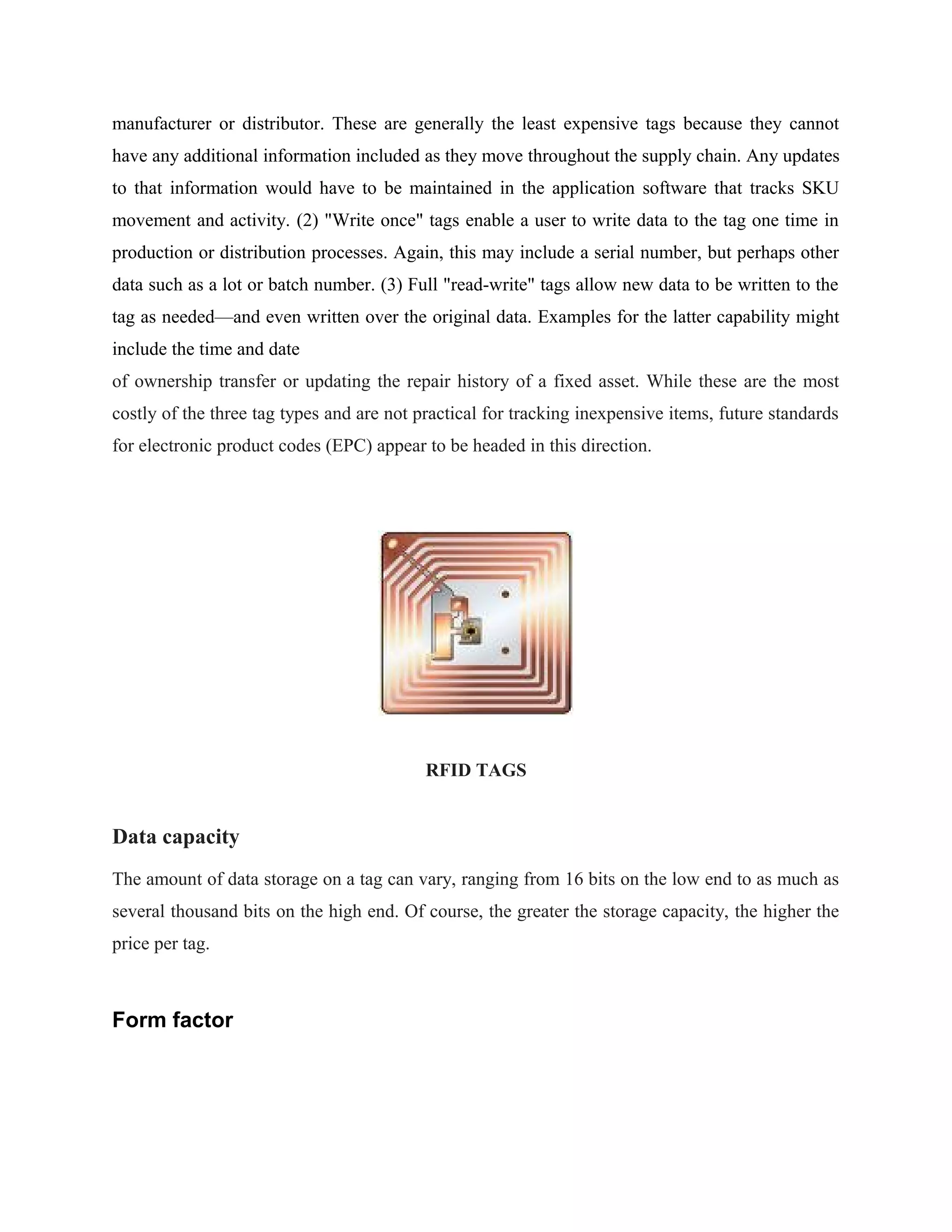 manufacturer or distributor. These are generally the least expensive tags because they cannot
have any additional information included as they move throughout the supply chain. Any updates
to that information would have to be maintained in the application software that tracks SKU
movement and activity. (2) "Write once" tags enable a user to write data to the tag one time in
production or distribution processes. Again, this may include a serial number, but perhaps other
data such as a lot or batch number. (3) Full "read-write" tags allow new data to be written to the
tag as needed—and even written over the original data. Examples for the latter capability might
include the time and date
of ownership transfer or updating the repair history of a fixed asset. While these are the most
costly of the three tag types and are not practical for tracking inexpensive items, future standards
for electronic product codes (EPC) appear to be headed in this direction.
RFID TAGS
Data capacity
The amount of data storage on a tag can vary, ranging from 16 bits on the low end to as much as
several thousand bits on the high end. Of course, the greater the storage capacity, the higher the
price per tag.
Form factor
 