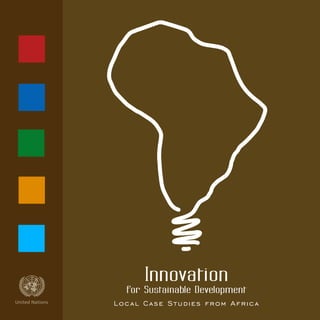 Innovation
for Sustainable DevelopmentasdfUnited Nations Local Case Studies from Africa
sdf“There is always something new out of Africa.”
Pliny the Elder, Natural History – Roman scholar & scientist (23 AD - 79 AD)
Published by the United Nations
Designed by the Graphic Design Unit
Outreach Division, Department of Public Information
07-64618—April 2008—2,405
Sales N.: E.08.II.A.3
ISBN: 978-92-1-104578-9
asdfUnited Nations
 