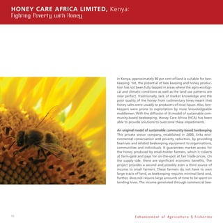 10
In Kenya, approximately 80 per cent of land is suitable for bee-
keeping. Yet, the potential of bee keeping and honey produc-
tion has not been fully tapped in areas where the agro-ecologi-
cal and climatic conditions as well as the land use patterns are
near perfect. Traditionally, lack of market knowledge and the
poor quality of the honey from rudimentary hives meant that
honey sales were usually to producers of local liquor. Also, bee-
keepers were prone to exploitation by more knowledgeable
middlemen. With the diffusion of its model of sustainable com-
munity-based beekeeping, Honey Care Africa (HCA) has been
able to provide solutions to overcome these impediments.
An original model of sustainable community-based beekeeping
This private sector company, established in 2000, links envi-
ronmental conservation and poverty reduction, by providing
beehives and related beekeeping equipment to organisations,
communities and individuals. It guarantees market access for
the honey produced by small-holder farmers, which it collects
at farm-gate and pays for on-the-spot at fair trade prices. On
the supply side, there are significant economic benefits. The
project provides a second and possibly even a third source of
income to small farmers. These farmers do not have to own
large tracts of land, as beekeeping requires minimal land and,
further, does not require large amounts of time to be spent on
tending hives. The income generated through commercial bee-
Honey Care Africa Limited, Kenya:
Fighting Poverty with Honey
E n h a n c e m e n t o f A g r i c u l t u r e  F i s h e r i e s
 